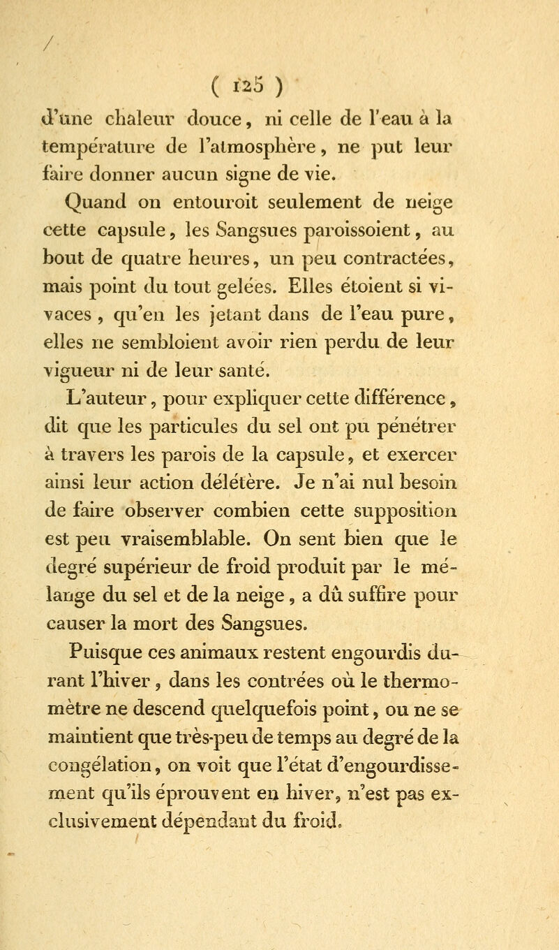 / ( 1-25 ) d'une chaleur douce, ni celle de l'eau à la température de l'atmosphère, ne put leur fah^e donner aucun signe de vie. Quand on entouroit seulement de neige cette capsule, les Sangsues paroissoient, au bout de quatre heures, un peu contractées, mais ]3oint du tout gelées. Elles ëtoient si vi- vaces , qu'en les jetant dans de l'eau pure, elles ne sembloient avoir rien perdu de leur vigueur ni de leur santé. L'auteur, pour expliquer cette différence, dit que les particules du sel ont pu pénétrer à travers les parois de la capsule, et exercer ainsi leur action délétère. Je n'ai nul besoin de faire observer combien cette supposition est peu vraisemblable. On sent bien que le degré supérieur de froid produit par le mé- lange du sel et de la neige, a du suffire pour causer la mort des Sangsues. Puisque ces animaux restent engourdis du- rant l'hiver, dans les contrées où le thermo- mètre ne descend quelquefois point, ou ne se maintient que très-peu de temps au degré de la congélation, on voit que l'état d'engourdisse- ment qu'ils éprouvent en hiver, n'est pas ex- clusivement dépendant du froid»