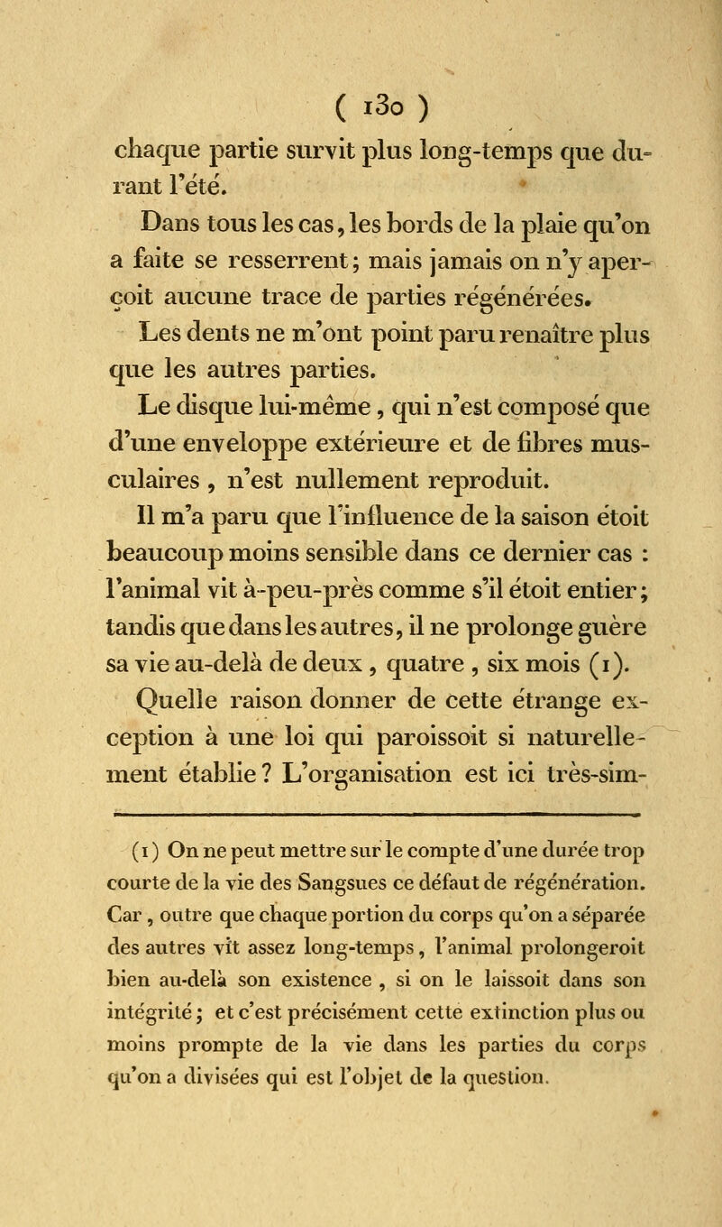 chaque partie survit plus long-temps que du= rant l'été. Dans tous les cas, les bords de la plaie qu'on a faite se resserrent; mais jamais on n'y aper- çoit aucune trace de parties régénérées. Les dents ne m'ont point paru renaître plus que les autres parties. Le disque lui-même, qui n'est composé que d'une enveloppe extérieure et de fibres mus- culaires , n'est nullement reproduit. Il m'a paru que l'influence de la saison étoit beaucoup moins sensible dans ce dernier cas : l'animal vit à-peu-près comme s'il étoit entier; tandis que dans les autres, il ne prolonge guère sa vie au-delà de deux , quatre , six mois (i). Quelle raison donner de cette étrange ex- ception à une loi qui paroissoit si naturelle- ment établie ? L'organisation est ici très-sim- (i ) On ne peut mettre sur le compte d'une durée trop courte de la vie des Sangsues ce défaut de régénération. Car, outre que chaque portion du corps qu'on a séparée des autres vît assez long-temps, l'animal prolongeroit bien au-delà son existence , si on le laissoit dans son intégrité ; et c'est précisément cette extinction plus ou moins prompte de la vie dans les parties du corps qu'on a divisées qui est l'objet de la question.