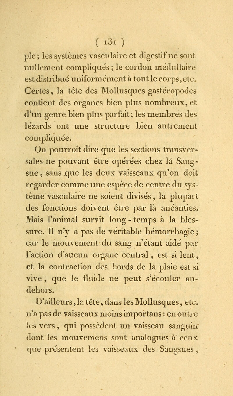 pie; les systèmes vascuîaire et digestif ne sont nullement compliqués ; le cordon médullaire est distribué uniformément à tout le corps, etc. Certes, la tête des Mollusques gastéropodes contient des organes bien plus nombreux, et d'un genre bien plus parfait; les membres des lézards ont une structure bien autrement compliquée. On pourroit dire que les sections transver- sales ne pouvant être opérées chez \à Sang- sue , sans .que les deux vaisseaux qu'on doit regarder comme une espèce de centre du sys- tème vascuîaire ne soient divisés, la plupart des fonctions doivent être par là anéanties. Mais l'animal survit long - temps à la bles- sure. Il n'y a pas de véritable hémorrhagie ; car le mouvement du sang n'étant aidé par l'action d'aucun organe central, est si lent, et la contraction des bords de la plaie est si vive , que le lluide ne peut s'écouler au- dehors. D'ailleurs, h. tête, dans les Mollusques, etc. n'a pas de vaisseaux moins importans : en outre les vers, qui possèdent un vaisseau sanguin: dont les mouvemens sont analogues à ceux que présentent les vaisseaux des Sangsues,