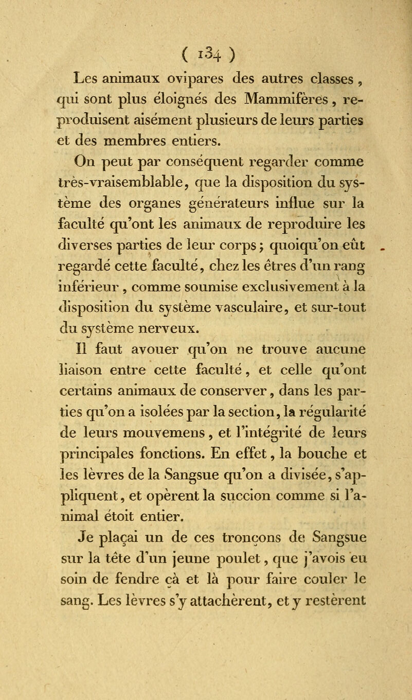 Les animaux ovipares des autres classes, qui sont plus éloignés des Mammifères, re- produisent aisément plusieurs de leurs parties et des membres entiers. On peut par conséquent regarder comme très-vraisemblable, que la disposition du sys- tème des organes générateurs influe sur la faculté qu'ont les animaux de reproduire les diverses parties de leur corps ; quoiqu'on eût regardé cette faculté, chez les êtres d'un rang inférieur , comme soumise exclusivement à la disposition du système vasculaire, et sur-tout du système nerveux. Il faut avouer qu'on ne trouve aucune liaison entre cette faculté, et celle qu'ont certains animaux de conserver, dans les par- ties qu'on a isolées par la section, la régularité de leurs mouvemens, et l'intégrité de leurs principales fonctions. En effet, la bouche et les lèvres de la Sangsue qu'on a divisée, s'ap- pliquent , et opèrent la succion comme si l'a- nimal étoit entier. Je plaçai un de ces tronçons de Sangsue sur la tête d'un jeune poulet, que j'avois eu soin de fendre cà et là pour faire couler le sang. Les lèvres s'y attachèrent, et y restèrent