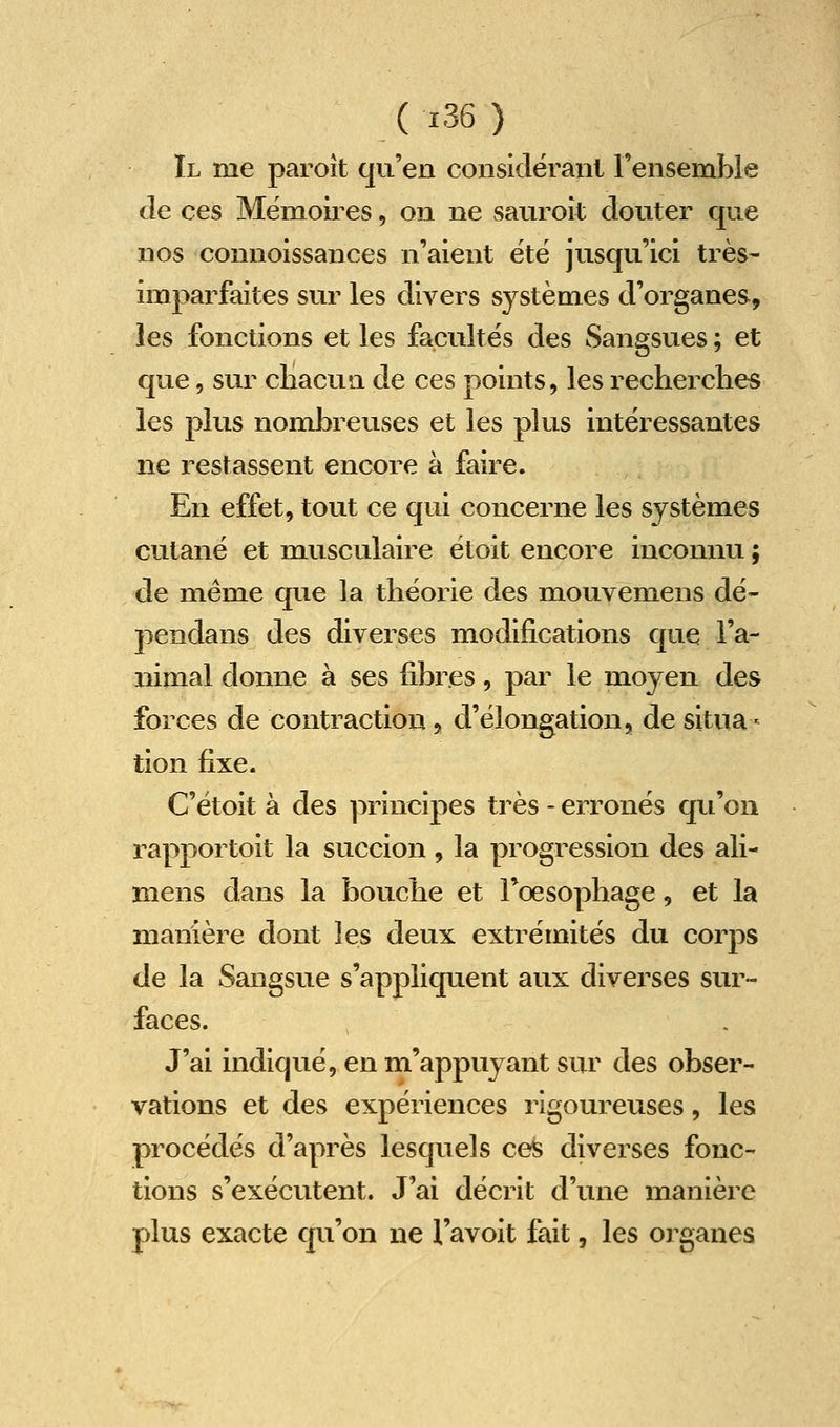 Il me paroît qu'en considéranl l'ensemble de ces Mémoires, on ne sauroît douter que nos connoissances n'aient ëtë jusqu'ici très- imparfaites sur les divers systèmes d'organes, les fonctions et les facultés des Sangsues ; et que, sur chacun de ces points, les i-echerclies les plus nombreuses et les plus intéressantes ne restassent encore à faire. En effet, tout ce qui concerne les systèmes cutané et musculaire étoit encore inconnu ; de même que la théorie des mouyemens dé- pendans des diverses modifications que l'a- nimal donne à ses fibres, par le moyen des forces de contraction, d'élongation, de situa- tion fixe. C'étoit à des principes très - erronés qu'on rapportoit la succion, la progression des ali- mens dans la bouche et l'œsophage, et la manière dont les deux extrémités du corps de la Sangsue s'appliquent aux diverses sur- faces. J'ai indiqué, en m'appuyant sur des obser- vations et des expériences rigoureuses, les procédés d'après lesquels ces diverses fonc- tions s'exécutent. J'ai décrit d'une manière plus exacte qu'on ne l'avoit fait, les organes