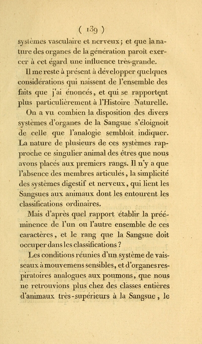 ( 1% ) systèmes vasculaire et nerveux 5 et que la na- ture des organes de la génération paroît exer- cer à cet égard une influence très-grande. 11 me reste à présent à développer quelques considérations qui naissent de l'ensemble des faits que j'ai énoncés, et qui se rapportent plus particulièrement à l'Histoire Naturelle. On a vu combien la disposition des divers systèmes d'organes de la Sangsue s'éloignoit de celle que l'analogie sembloit indiquer. La nature de plusieurs de ces systèmes rap- proche ce singulier animal des êtres que nous avons placés aux premiers rangs. Il n'y a que l'absence des membres articulés, la simplicité des systèmes digestif et nerveux, qui lient les Sangsues aux animaux dont les entourent les classifications ordinaires. Mais d'après quel rapport établir la préé- minence de l'un ou l'autre ensemble de ces caractères, et le rang que la Sangsue doit occuper dans les classifications ? Les conditions réunies d'un système de vais- seaux à mouvemens sensibles, et d'organes res- piratoires analogues aux poumons, que nous ne retrouvions plus chez des classes entières d'animaux très-supérieurs à la Sangsue, le