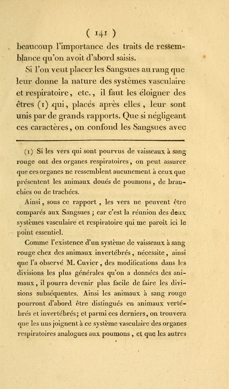 (HO beaucoup l'importance des traits de ressem- blance qu'on avoit d'abord saisis. Si l'on veut placer les Sangsues au rang que leur donne la nature des systèmes vasculaire et respiratoire, etc., il faut les éloigner des êtres (i) qui, places après elles , leur sont unis par de grands rapports. Que si négligeant ces caractères, on confond les Sangsues avec (i) Si les vers qui sont pourvus de vaisseaux à sang rouge ont des organes respiratoires, on peut assurer que ces organes ne ressemblent aucunement à ceux que présentent les animaux doués de poumons, de bran- chies ou de trachées. Ainsi, sous ce rapport , les vers ne peuvent être comparés aux Sangsues j car c'est la réunion des deux systèmes vasculaire et respiratoire qui me paroît ici le point essentiel. Comme l'existence d'un système de vaisseaux à sang rouge chez des animaux invertébrés, nécessite , ainsi que l'a observé M. Cuvier, des modifications dans les divisions les plus générales qu'on a données des ani- maux , il pourra devenir plus facile de faire les divi- sions subséquentes. Ainsi les animaux à sang rouge pourront d'abord être distingués en animaux verté- brés et invertébrés; et parmi ces derniers, on trouvera que les uns joignent à ce système vasculaire des organes respiratoires analogues aux poumons , et que les autres