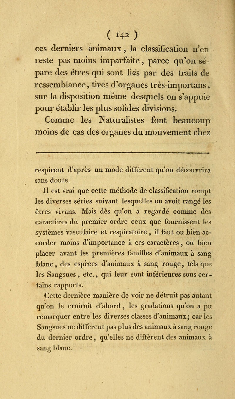 ( ï4^ ) ces derniers animaux, la classification n^en reste pas moins imparfaite, parce qu'on sé- pare des êtres qui sont liés par des traits de ressemblance, tirés d'organes très-importans, sur la disposition même desquels on s'appuie pour établir les plus solides divisions. Comme les Naturalistes font beaucoup moins de cas des organes du mouvement chez respirent d'après un mode différent qu'on découvrira sans doute. Il est vrai que cette méthode de classification rompt les diverses séries suivant lesquelles on avoit rangé les êtres vivans. Mais dès qu'on a regardé comme des caractères du premier ordre ceux que fournissent les systèmes vasculaire et respiratoire , il faut ou bien ac- corder moins d'importance à ces caractères, ou bien placer avant les premières familles d'animaux à sang blanc, des espèces d'animaux à sang rouge, tels que les Sangsues , etc., qui leur sont inférieures sous cer- tains rapports. Cette dernière manière de voir ne détruit pas autant qu'on le croiroit d'abord, les gradations qu'on a pu remarquer entre les diverses classes d'animaux; car les Sangsues ne diffèrent pas plus des animaux a sang rouge du dernier ordre, qu'elles ne diffèrent des animaux à sang blanc.