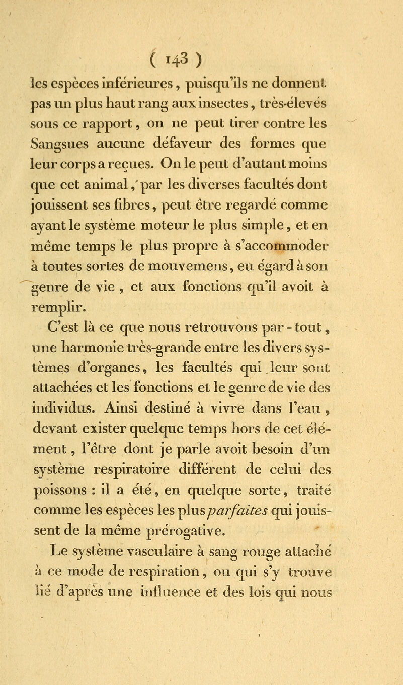 les espèces inférieures, puisqu'ils ne donnent pas un plus haut rang aux insectes, très-ëlevés sous ce rapport, on ne peut tirer contre les Sangsues aucune défaveur des formes que leur corps a reçues. On le peut d'autant moins que cet animal ,'par les diverses facultés dont jouissent ses fibres, peut être regardé comme ayant le système moteur le plus simple, et en même temps le plus propre à s'accommoder à toutes sortes de mouvemens, eu égard à son genre de vie , et aux fonctions qu'il avoit à remplir. C'est là ce que nous retrouvons par - tout, une harmonie très-grande entre les divers sys- tèmes d'organes, les facultés qui leur sont attachées et les fonctions et le genre de vie des individus. Ainsi destiné à vivre dans l'eau , devant exister quelque temps hors de cet élé- ment , l'être dont je parle avoit besoin d'un système respiratoire différent de celui des poissons : il a été, en quelque sorte, traité comme les espèces les y^usparfaites qui jouis- sent de la même prérogative. Le système vasculaire à sang rouge attaché à ce mode de respiration, ou qui s'y trouve lié d'après une influence et des lois qui nous