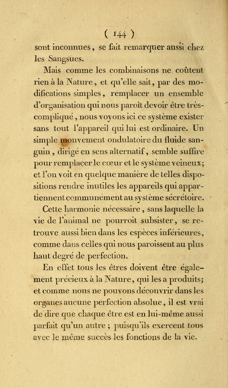 sont inconnties, se fait remarquer aussi cliez les Sangsues. Mais comme les combinaisons ne coûtent rien à la Nature, et qu'elle sait, par des mo- difications simples, remplacer un ensemble d'organisation qui nous paroit devoir être très- compliquë, nous voyons ici ce système exister sans tout l'appareil qui lui est ordinaire. Un simple laaouvement ondulatoire du fluide san- guin 5 dirige en sens alternatif, semble suffire pour remplacer le cœur et le système veineux ; et l'on voit en quelque manière de telles dispo- sitions rendre inutiles les appareils qui appar- tiennent communément au système sècrëtoire. Cette harmonie nécessaire, sans laquelle la vie de l'animal ne pourroit subsister, se re- trouve aussi bien dans les espèces inférieures, comme dans celles qui nous paroissent au plus haut degré de perfection. En effet tous les êtres doivent être é^ale- ment précieux à la Nature, qui les a produits; et comme nous ne pouvons découvrir dans les organes aucune perfection absolue, il est vrai de dire que chaque être est en lui-même aussi parfait qu'un autre ; puisqu'ils exercent tous avec le même succès les fonctions de la vie.