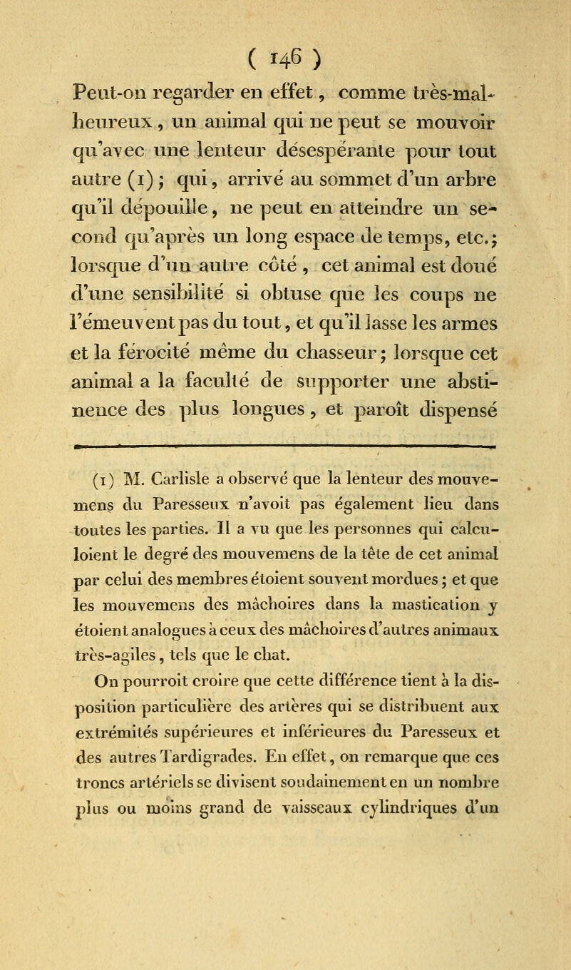 Peut-on regarder en effet, comme très-mal- heureux , un animal qui ne peut se mouvoir qu'avec une lenteur désespérante pour tout autre (i) ; qui, arrivé au sommet d'un arbre qu'il dépouille, ne peut en atteindre un se- cond qu'après un long espace de temps, etc.; lorsque d'un autre côté , cet animal est doué d'une sensibilité si obtuse que les coups ne l'émeuvent pas du tout, et qu'il lasse les armes et la férocité même du chasseur ; lorsque cet animal a la faculté de supporter une absti- nence des plus longues, et paroît dispensé ■ I ' ' ^ I I I ■ u, (i) M. Carlisle a observé que la lenteur des mouve- ment du Paresseux n'avoit pas également lieu dans toutes les parties. Il a vu que les personnes qui calcu- loient le degré des mouvemens de la tète de cet animal par celui des membres étoient souvent mordues ; et que les mouvemens des mâcboires dans la mastication y étoient analogues à ceux des mâchoires d'autres animaux très-agiles, tels que le chat. On pourroit croire que cette différence tient à la dis- position particulière des artères qui se distribuent aux extrémités supérieures et inférieures du Paresseux et des autres Tardigrades. En effet, on remarque que ces troncs artériels se divisent soudainement en un nombre plus ou moins grand de vaisseaux cylindriques d'un