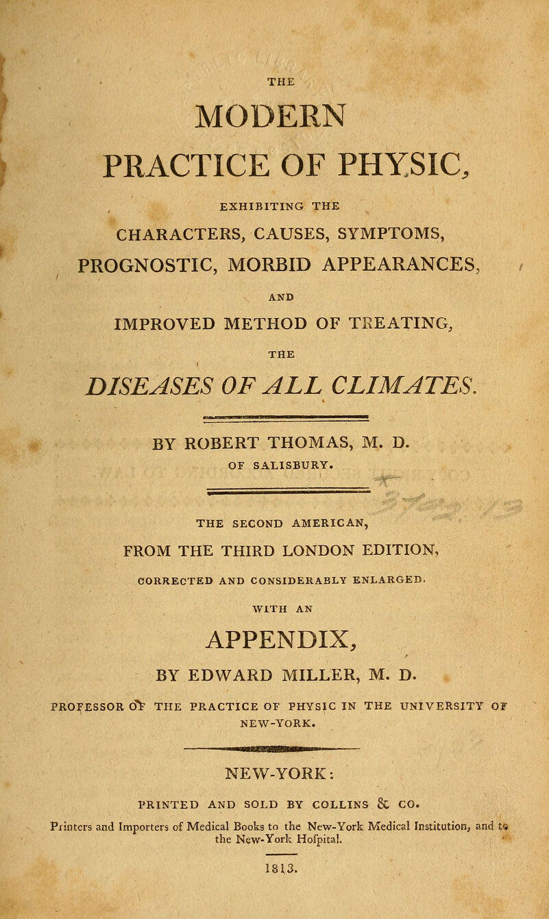 MODERN PRACTICE OF PHYSIC, EXHIBITING THE CHARACTERS, CAUSES, SYMPTOMS, PROGNOSTIC, MORBID APPEARANCES, AND IMPROVED METHOD OF TREATING, THE DISEASES OF ALL CLIMATES. BY ROBERT THOMAS, M. D. OF SALISBURY. THE SECOND AMERICAN, FROM THE THIRD LONDON EDITION, CORRECTED AND CONSIDERABLY ENLARGED. WITH AN APPENDIX, BY EDWARD MILLER, M. D. PROFESSOR cTt- THE PRACTICE OF PHYSIC IN THE UNIVERSITY OF NEW-YORK. NEW-YORK: PRINTED AND SOLD BY COLLINS & CO. Printers and Importers of Medical Books to the New-York Medical Institution, and t« the New-York Hofpital. 1813.