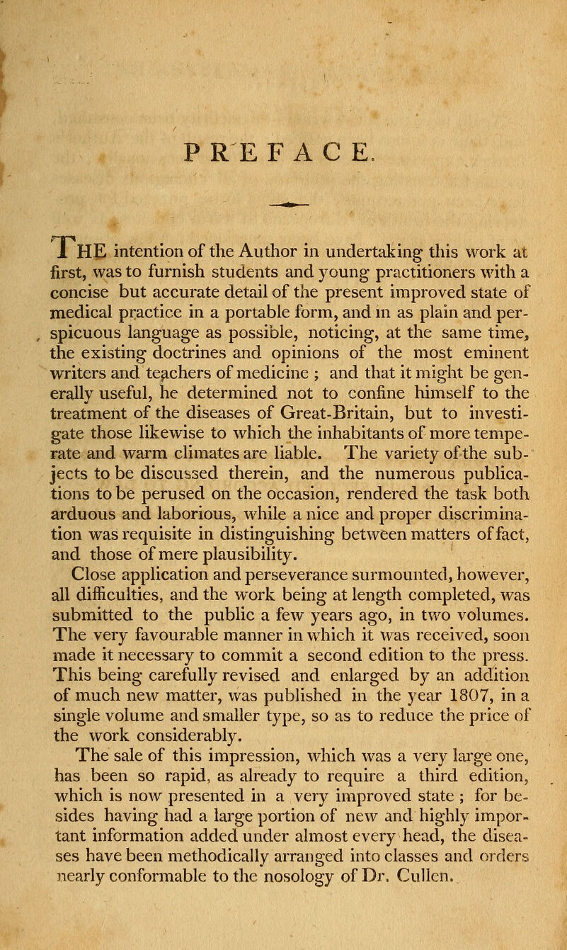 P RE FACE, 1 HE intention of the Author in undertaking this work at first, was to furnish students and young practitioners with a concise but accurate detail of the present improved state of medical practice in a portable form, and m as plain and per- , spicuous language as possible, noticing, at the same time, the existing doctrines and opinions of the most eminent writers and teachers of medicine ; and that it might be gen- erally useful, he determined not to confine himself to the treatment of the diseases of Great-Britain, but to investi- gate those likewise to which the inhabitants of more tempe- rate and warm climates are liable. The variety of the sub- jects to be discussed therein, and the numerous publica- tions to be perused on the occasion, rendered the task both arduous and laborious, while a nice and proper discrimina- tion was requisite in distinguishing between matters of fact, and those of mere plausibility. Close application and perseverance surmounted, however, all difficulties, and the work being at length completed, was submitted to the public a few years ago, in two volumes. The very favourable manner in which it was received, soon made it necessary to commit a second edition to the press. This being carefully revised and enlarged by an addition of much new matter, was published in the year 1807, in a single volume and smaller type, so as to reduce the price of the work considerably. The sale of this impression, which was a very large one, has been so rapid, as already to require a third edition, which is now presented in a very improved state ; for be- sides having had a large portion of new and highly impor- tant information added under almost every head, the disea- ses have been methodically arranged into classes and orders nearly conformable to the nosology of Dr, Cullen.