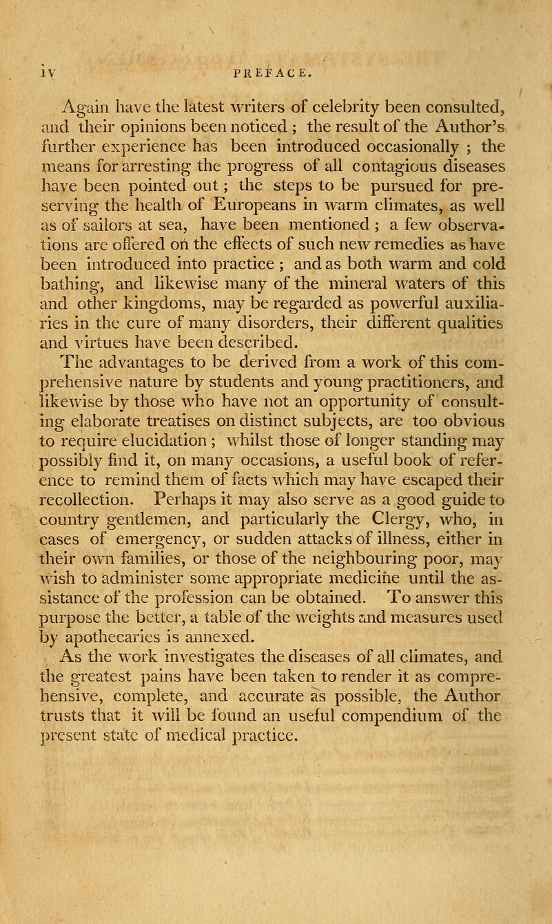 Again have the latest writers of celebrity been consultedj and their opinions been noticed ; the result of the Author's further experience has been introduced occasionally ; the means for arresting the progress of all contagious diseases have been pointed out; the steps to be pursued for pre- serving the health of Europeans in warm climates, as well as of sailors at sea, have been mentioned ; a few observa- tions are offered oii the effects of such new remedies as have been introduced into practice ; and as both warm and cold bathing, and likewise many of the mineral waters of this and other kingdoms, may be regarded as powerful auxilia- ries in the cure of many disorders, their different qualities and virtues have been described. The advantages to be derived from, a work of this com- prehensive nature by students and young practitioners, and likewise by those who have not an opportunity of consult- ing elaborate treatises on distinct subjects, are too obvious to require elucidation ; whilst those of longer standing may possibly find it, on many occasions, a useful book of refer- ence to remind them of facts which may have escaped their recollection. Perhaps it may also serve as a good guide to country gentlemen, and particularly the Clergy, who, in cases of emergency, or sudden attacks of illness, either in their own families, or those of the neighbouring poor, may wish to administer some appropriate medicine until the as- sistance of the profession can be obtained. To answer this purpose the better, a table of the weights ZiUd measures used by apothecaries is annexed. As the work investigates the diseases of all climates, and the greatest pains have been taken to render it as compre- hensive, complete, and accurate as possible, the Author trusts that it will be found an useful compendium of the present state of medical practice.