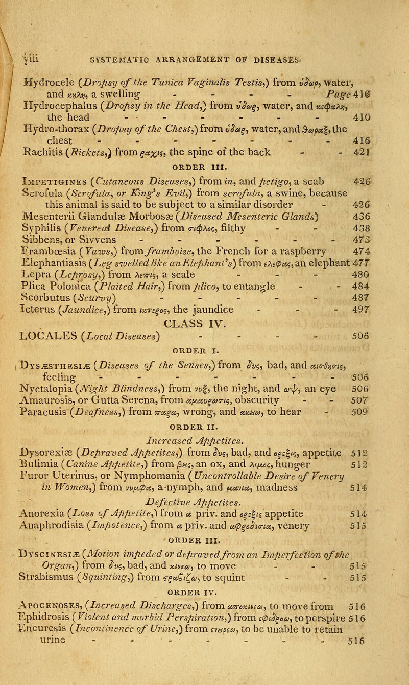 Hydrocele {Dropsy of the Tunica Vag^inalis Testis,) from v^6>p,Vf2itev, and x^jA;;, a swelling . - - . Page 4: W Hydrocephalus (^Dropsy in the Head,) from v§6>§, water, and K£<pix,?iti, the head - - - - - . _ 410 Hydro-thorax (Dropsy of the Chest,) from v^a§, water, and3-<y^i;s|,the chest ------- 416 Rachitis (i?2C/(-e/«,) from ^«;(i<5j the spine of the back - - 421 ORDER III. Impetigines (Cutaneous Diseases,) fromm, a.ndfietig-o, a scab 426 Scrofula (^Scrofula, or King's Evil,) from scrofula, a swine, because this animal is said to be subject to a similar disorder - 426 Mesenterii Giandulae Morbosse {Diseased Mesenteric Glands) 436 Syphilis ( reTzeretrf Z)2sfase,) from o-zf^Ao;, filthy - - 438 Sibbens, or Sivvens - - - - - - 473 Framboesia (Yaws,) iromframboise^the French for a raspberry 474 Elephantiasis (Leg sivelled like anElefihant's) from £Af^tfi5,an elephant 477 Lepra (Leprosy,) from Ae^r/sj a scale _ . _ 430 Plica Polonica (P/azYef/^a?r,) from/2/zco, to entangle - - 484 Scorbutus (Scurvy) - - . . . 437 Icterus (Jaundice,) from ure^oi;, the jaundice - _ - 497 CLASS IV. luOCKLE^ (Local Diseases) - - . - 506 ORDER I. TiYsxsTiiK^iJE. (Diseases of the Senses^ivonx ^v^, bad, and «{5-5',;5-;5, feeling - - - - - - - 506 Nyctalopia (JVight Blindness,) from vt/|, the night, and ai//, an eye 506 Amaurosis, or Gutta Serena, from otf^av^ua-K;, obscurity - - 507 Paracusis (Deafness,) from Trx^a,, wrong, and um^u, to hear - 509 ORDER II. Increased Appetites. Dysorexias (Depra-ved Apipetites,) from ^vi, bad, and «^£|/5, appetite 512 Bulimia (Canine Appetite,) from /2a;, an ox, and A(^5, hunger 512 Furor Uterinus, or Nymphomania (Uncontrollable Desire of Fe7iery in Women,) from wi^ix,, a-nymph, and ia^xvm, madness 514 Defective Appetites. Anorexia (Loss of Appetite,^ from a, priv. and o^f|/5 appetite 514 Anaphrodisia (Impotence^ from a priv. and acp^oha-ix, venery 515 ORDER III. Dyscinesi.e (Motion ijnpeded or depravedfrom an Imperfection ofphe Organ,) from ^v<i, bad, and x.ma, to move - - 515 Strabismus {5(7Mmi'm^,) from rfaf«^6;, to squint - - 515 ORDER IV. Apocenoses, (Increased Discharges,) from c.'xoyMcai, to move from 516 Ephidrosis ( Violeiit and morbid Perspiration,) from e'piS'^oa, to perspire 516 Eneuresis (Incontinence of Urme,) from aaoso, to be unable to retain urine - - -■ -'- - -516