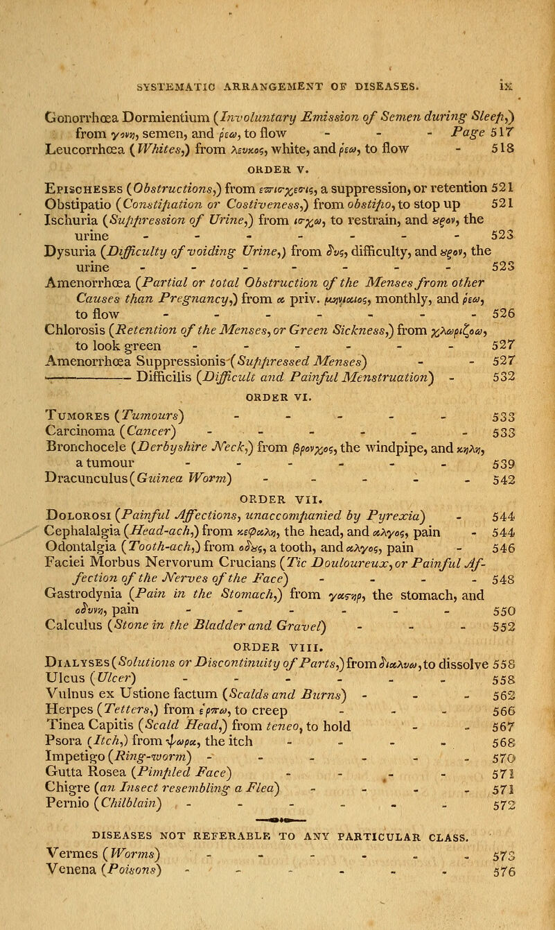 Gonorrhoea Dormientium {Involuntary Emission of Semen during Sleepy : from y^n;, semen, and p£«, to flow _ . - Page 517 Leucorrhosa ( Whites,) from >^evxoi, white, and fia, to flow - 518 ORDER V. Epischeses {Obstructions,) from ezriF^eTiq, a suppression, or retention 521 Obstipatio {Constipation or Costiveness^ irovci obstifio,io stop up 521 Ischuria {Suppression of Urine,) from to-^ca/, to restrain, and »f«v, the urine _--_._- 523 Dysuria {Difficulty of voiding Urine,) from S'vi, difficulty, andygav, the urine _-.--._ 52S Amenorrhcea {Partial or total Obstruction of the Menses from other Causes than Pregnancy,) from a priv. f«jv/«ias, monthly, and /£<«, to flow - - - - ' - - - 526 Chlorosis {Retention of the Menses, or Green Sickness,) from x^^P'^o'^'i to look green ------ 527 AmenoiThosa Suppressionis(5w/?/2ressec? Menses) - - 527 Difficilis {Difficult a?id Painful Menstruation) - 532 ORDER VI. TuMOREs {Tu7nours) - - - - - 533 Carcinoma {Cancer) -- - - _ -533 Bronchocele {Derbyshire A''eck,) from ^pevx,oi,the windpipe, and ;t)}A'^, a tumour ...__. 539 Dracunculus (Gwmea Worm) - - - - - 542 ORDER VII. DoLOROSi {Painful Affections, unaccompanied by Pyrexia) - 544 Cephalalgia {Head-ach,) from M(pBt,M, the head, and (x,Xyo<i, pain - 544 Odontalgia {Tooth-ach,) from 0JW5, a tooth, and«Ayo5, pain - 546 Faciei Morbus Nervorum Crucians {Tic Douloureux, or Painful Af- fection of the Nerves of the Face) - - - _ 548 Gastrodynia {Pain in the Stomach,) from yas-sj/>, the stomach, and o^vvTi, pain ------ 550 Cslcwlns {Stone in the Bladder and Gravel) - - . 552 ORDER VIII. 'DiALYS-E.s{Solutio7is or Discontinuity of Parts,) fromhxXv6),to dissolve 558 Ulcus {Ulcer) - - - - _ - 558 Vulnus ex Ustione factum (-Sca/f/s crz(/^7irn6) - - - 562 Herpes (Te^^ers,) from E^'T^y, to creep . - . 556 Tinea Capitis {Scald Head,) from teneo, to hold - - 567 Psora (/(?cA,) from •;//»/!«, the itch - - - - 568 Impetigo (-R2«^-TOor?n) ------ 570 Gutta Rosea (Pm/z/ec/i^ace) - - _ - 571 Qhi^ve {a7i Lisect resembling a Flea) - - - - 571 Pernio {Chilblain) - - - - - - 572 DISEASES NOT REFERABLE TO ANY PARTICULAR CLASS. Vermes (Worms) - - - . . « 573 Venena {Poisons) - - - - . - 575