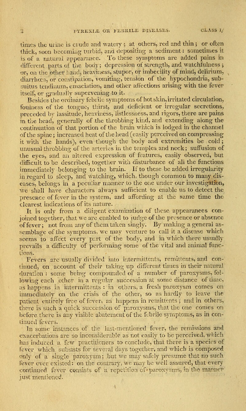 tiiiies the uiine is ciude and wateiy ; at others, red and thin; or often thick, soon beconiiiig turbid, and depositing a sediment: sometinrics it is of a naiurrji tippear?aice. To these symptoms are added pains in different parts of the body; depression of streni^th, and watchfuhiess ; or, on the other iiand, heaviness, stupor, or imbecility of mind, delirium, diarrhcca, or constipation, vomiting, tension of the hypochondria, sub- suitus tendinum, emaciation, and other attections arismg with the fever itself, or gj-adualiy superveniiig to it. Besides the orainary febrile symptoms of hot skin, irritated circulation, foulness of the tongue, thirst, and deficient or irregular secretions, preceded by lassitude, heaviness, listlessness, and rigors, there are pains in the head, generally of the throbbing kind, and extending along the continuation of that portion of the brain which is lodged in the channel of the spine; increased heat of the head (easily perceived on compressing it with the hands), even though the body and extremities be cold; unusual throbbing of the arteries in the temples and neck; suffusion of the eyes, and an altered expression of features, easily observed, but difficult to be described, together with disturbance of all the functions immediately belonging to the brain. If to these be added irregularity in regard to sleep, and watching, vt^hich, though common to many dis- eases, belongs in a peculiar manner to the one under our investigation, we shall have characters always sufficient to enable us to detect the presence of fever in the system, and affording at the same time the clearest indications of its nature. It is only from a diligent examination of these appearances con- joined together, that we are enabled to iudge of the presence or absence of fever; not from any of them taken singly. By making a general as- semblage of the symptoms, we may venture to call it a disease which seems to affect every pert of the body, and in which there usually prevails a difficulty of performing some of the vital and anim.al func- tions. Fevers arc usually divided into ir^termittents, remittents, and con- thiued, on account of their taking up ditlerent times in their natural duration : some being compounded of a number of paroxysms, fol- lowing each 'other in a regular succession at some distance of time, as happens in intermittents : in others, a fresh paroxysm comes on immediately on the crisis of the other, so as hardly to leave the patient entirely free of fever, as happens in remittents ; and in others, there is such a quick succession of paroxysms, that the one comes on before there is any visible abatement of tlie febrile symptoms, as in con- tinued fevers. _ , In some instances of the last-mentioned fever, the remissions and exacerbations are so inconsiderable as not easily to be perceived, Avhich has induced a few practitioners to conclude, that there is a species of fever which subsists for several days together, and which is composed only of a single paroxysm; but v/e may safely presume that no such fever ever existed: on the contra,ry, we may be well assured, that every continued fever consists of a vepctii:c:i cf-paroxysms, in tho matrner just mentioned.