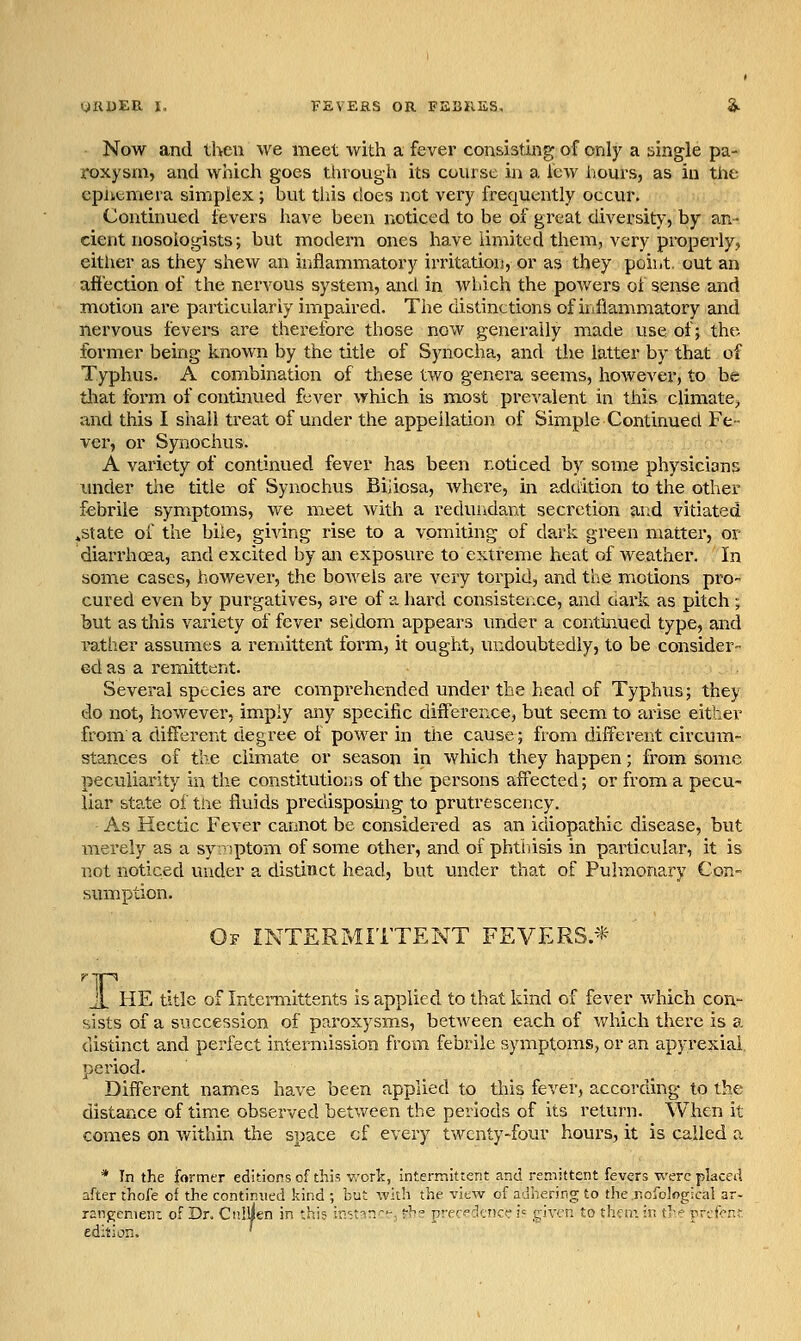 Now and then we meet with a fever consisting of only a single pa- roxysm, and which goes through its course in a lew hours, as in the cpliemera simplex; but tiiis does not very frequently occur, Continued fevers have been noticed to be of great diversity, by an- cient nosologists; but modern ones have limited them, very properly, either as they shew an iviflammatory irritation, or as they poibt. out an afi'ection of the nervous system, and in wliich the powers oi sense and motion are particularly impaired. The distinctions of inflam-matory and nervous fevers are therefore those now generally made use of; the former being known by the title of Synocha, and the latter by that of Typhus. A combination of these two genera seems, however, to be tliat form of continued fever which is most prevalent in this climate^ and this I shall treat of under the appellation of Simple Continued Fe- ver, or Synochus. A variety of continued fever has been noticed by some physicians under tlie title of Synochus Biiiosa, where, in adti'ition to the other febrile symptoms, we meet with a reduiidant secretion and vitiated ^state of the bile, giving rise to a vomiting of dark green matter, or diarrhoea, and excited by an exposure to extreme heat of weather. In some cases, however, the bowels are very torpid, and the motions pro cured even by purgatives, are of a hard consistence, and dark as pitch; but as this variety of fever seldom appears under a continued type, and rather assumes a remittent foi-m, it ought, undoubtedly, to be consider- ed as a remittent. Several species are comprehended under the head of Typhus; they do not, however, imply any specific difference, but seem to arise either from a different degree of power in the cause; from different circum- stances of the climate or season in which they happen; from some peculiarity in the constitutions of the persons affected; or from a pecu- liar state of tne fluids predisposnig to prutrescency. As Kectic Fever cannot be considered as an idiopathic disease, but merely as a sy rsptom of some other, and of phtiiisis in particular, it is not noticed under a distinct head, but vinder that of Pulmonary Con- sumption. Of intermittent FEVERS/^^ Ti HE title of Interaiittents is applied to that kind of fever which con- sists of a succession of paroxysms, between each of which there is a distinct and perfect intermission from febrile symptoms, or an apyrexial. period. Different names have been applied to this fever, according to the distance of time observed betv/een the periods of its return. When it comes on within the space cf every twenty-four hours, it is called a * In the former editions of this v.-ork, interraittent and remittent fevers were placed after thofe of the continued kind ; but wiih the vitw of a'Jhering to the.nofoJogical ar- rangement of Dr. Cnllien in this irritin--. ■■^■' pn'-Verier ]■= given to tl^iv. in the prvfcnf, edition. '