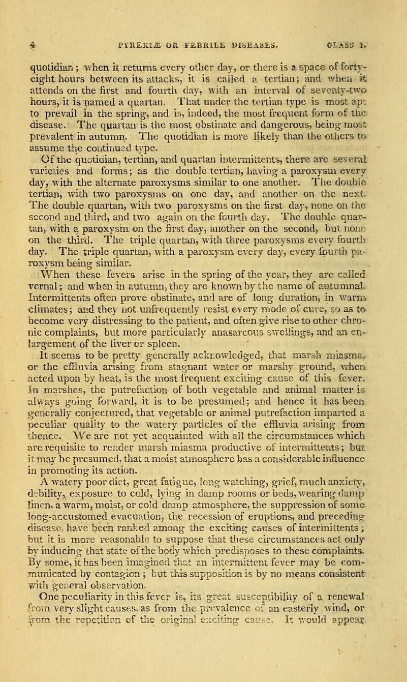 quotidian ; vAicn it returns every other clay, or there is a space of forty- eight hours between its attacks, it is called a tertian; and when it attends on the first and fourth day, -with an interval of seventy-two hours, it is yarned a quartan. That under the tertian type is most apt to prevail in the spring, and is, indeed, the most frequent form of the disease. The quartan is the most obstinate and dangerous, being most prevalent in autumn. The quotidian is more likely than the others to assume the continued type. Of the quotidian, tertian, and quartan intermittents, there arc several varieties and fomis j as the double tertian, having a paroxysm every day, with the alternate paroxysms similar to one another. The double tertian, with two paroxysms on one day, and another on the next. The double quartan, with two paroxysms on the first day, none on the second and third, and two again on the fourth day. The double quar- tan, with a paroxysm on the first day, another on the second, but none on the tlrird. The triple quartan, v/ith three paroxysms every fourtlx day. The triple quartan, with a paroxysm every day, every fpurai pa- roxysm being similar. When these fevers arise in the spring of the year, they are called vernal; and when in autumn, they are known by the name of autunmal, Intermittents often prove obstinate, and are of long duration, in warm climates; and they not unfrequently resist every mode of cure, so as to. become very distressing to the patient, and often give rise to other chro- nic complaints, but more particularly anasarcous swellings, and an en- largement of the liver or spleen. It seems to be pretty generally acknov/ledged, that marsh miasma* or the effluvia arising from, stagnant water or marshy ground, vihen acted upon by heat, is the most frequent exciting cause of this fever. In marshes, the putrefaction of both vegetable and animal matter is rdways going forward, it is to be presumed; and hence it has been generally conjectured, that vegetable or animal putrefaction imparted a peculiar quality to the watery particles of the effluvia arising from thence. We are not yet acquainted v/ith all the circumstances which are requisite to render marsh miasma productive of intermittents; but it may be presumed, that a moist atmosphere has a considerable influence in promoting its action. A'watery poor diet; great fatigue, long watching, grief, much anxiety, debility,, exposure to cold, lying in damp rooms or beds, Avearirg damp linen, a warm, moist, or cold damp atm^osphere, tlie suppression of some- long-accustomed evacuation, the recession of eruptions, and pi'eceding disease, have been ranked among the exciting causes of intermittents ; but it is more reasonable to suppose that these circumstances act only by inducing that state ofthebpdy which predisposes to these complaints. By some, it has been imagined thcit an Intermittent fever may be com- jnunicated by contagion ; bpt this supposition is by no means consistent with general observation. One peculiarity in this fever is, its great susceptibility of a, renewal from very slight causes, as from the prevalence of an easterly wind, or from the repetitiorA of the original e:icitiRg car;-•:.-. It vrould appeal'.