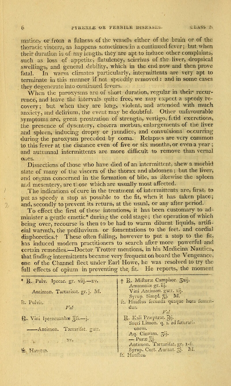 anation, or from a fulness of the vessels either of the brain or of the thoracic vir.ceraj as happens sometimes in a continued fever; but when their duration h of any length, they are apt to mduce other complaints* such as loss of appetite^ fiatulenc)'-, scirrhus of the liver, dropsical swellings, and general debility, which in the end now and then prove fatal. In warm climates particularly, intermittents are very apt to terminate in tiiis manner if not speedily removed : and in some cases they degenerate into continued fcverf). When the paroxysms are of siiort duration, regular in their recur- rence, and leave the intervals quite free, we may expect a speedy re- covery; but when they are long, violent, and attended with much anxiety, and delirium, the event may be doubtful. Other unfavourable symptoms are, great prostration of strengtn, vertigo, fttid excretionsj the presence of dysentery, choiCra morbus, enlargements of tne liver and spleen, inducing dropsy or jaundice, and convulsions occurring during tiie paroxysm preceded by coma. Relaps' s are very common to this fever at the distance even of five or six months, or even a year ; and autumnal intermittents are more difiicult to remove than vernal ones. Dissections of those \tho have died of an intermittent, shew a morbid state of many of the viscera of the thorax and abdomen;_ but the liver, and organs concerned in the formation of bile, as likewise the spleen ar.d mesentery, areti ose which are usually most affected. The indications of cure in the treatment of intermittents are, first, to put as speedy a stop as possible to the fit, when it has taken place; and, secondly to prevent its return, at the usual, or any after period. To effect the first of these intentions, it has been customary to ad^ minister a gentle emetic* during the cold stage; the operation of which being over, recourse is then to be had to warm diluent liquids, artifi- cial warmth, the pediluvium- or fomentations to the feet, and cordia) diaphoretics.! These often failing, how^ever to put a stop to the fit, has induced modern practitioners to search after more powerful and certam remedies.—Doctor Trotter mentions, in his Medicina Nautica, that finding intermittents became very frequent on board the Vengeance, one of the Channel fleet under Earl HoAve, he was resolved to try the full effects of opium in preventing the, fit. He reports, the moment ' R. Pulv. Ipecac, gr. viij.—xv. Antimon. Tartarisat. gr. j. M. Ft. Puivia, ij. Vini Ipecacuanhas §.0;.—j. ——Antimon. Tartarifat. gutr. I ]J. MiflurjE Camphor, gxij, AmmoniEe gr. iij. Vini AntimoH. gutt. xij. Syrup. Simpl. 5J. M. ft. Hauilus fecuiida quacpe hora funicn- dus. R. Kali Pra'parat. ^j. Succi I.inion. q. s. adfaturat.- onem. Aq. Cinnam. gij. — Purx ijj ■ Antimon. Tartarii'at. gr. i-6 Syrup. Cort. Aurant. ^j. M. K Haudas*