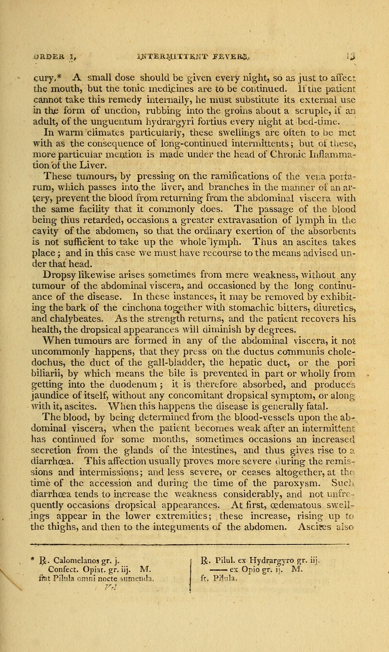 iJROER I, i^^-TKRMJTTEiNT JFEVER*.. i;i cuiy,* A small dose should be given every mght, so as just to affect the mouth, but the tonic medicines are to be continued. litne patient cannot take this remedy internally, he must substitute its external use in the form of unction, rubbing into the groins about a scruple, if an adult, of the unguentum hydrargyri fortius every night at bed-time. In warm climates particularly, these swellings are often to be met with as the consequence of long-continued intermittents; but of tUesc, more particular mention is made under the head of Chronic Inflamma- tion of the Liver. These tumours, by pressing on the ramifications of the ver^a poria- rum, which passes into the liver, and branches in the manner of an ar- tery, prevent the blood from returning from the abdominal viscera Avith the same facility that it commonly does. The passage of the blood being thus retarded, occasions a greater extravasation of lymph in the cayity of the abdomen, so that the ordinary exertion of the absorbents is not sufficient to take up the whole lymph. Thus an ascites takes place J and in this case we must have recourse to the means advised un- der that head. Dropsy likewise arises sometimes from mere weakness, without any tumour of the abdominal viscera, and occasioned by the long continu- ance of the disease. In these instances, it may be removed by exhibit- ing the bark of the cinchona tog;ether with stomachic bitters, diuretics, and chalybeates. As the strength returns, and the patient recovers his health, the dropsical appearances will diminish by degrees. When tumours are formed in any of the abdominal viscera, it not uncommonly happens, that they press on the ductus communis chole- dochus, the duct of the gall-bladder, the hepatic duct, or the poi-i biliarii, by which means the bile is prevented in part or wholly from getting into the duodenum; it is therefore absorbed, and produces jaundice of itself, without any concomitant dropsical symptom, or along vnth it, ascites. When this happens the disease is generally fatal. The blood, by being determined from the blood-vessels upon the ab- dominal viscera, when the patient becomes weak after an intermittent has continued for some months, sometimes occasions an increased secretion from the glands of the intestines, and thus gives rise to a diarrhoea. This affection usually proves more severe during the remis- sions and intermissions; and less severe, or ceases altogether, at the time of the accession and during the time of the paroxysm. Sucl., diarrhoea tends to increase the weakness considerably, and not unfrc- quently occasions' dropsical appearances. At first, oedematous sweil- ,ings appear in the lower extremities; these inci-ease, insing up to the thighs, and then to the integuments of the abdomen. Ascites also * IJ. Calomelanos gr, j. Confect. Opiat. gr. iij. M. ftat Pilnla omni ziocte Mjmeruhi R. Pilul. ex Hydrargyro gr. iij, ex Opio gr. ij. M. ft. Pi'lula.