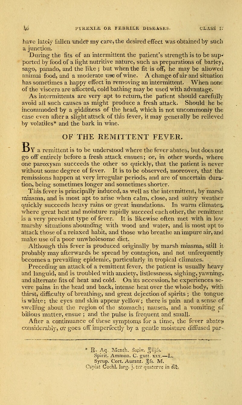 have Iddcly iailen undet my care, the desh'cd effect was obtahied by such a junction. During the fits of an intermittent the patient's strength is to be sup- ported by food of a light nutritive nature, such as preparations of barley, sago, panado, and the like ; but when the fit is off, he may be allowed animal food, and a moderate use of wine. A change of air and situation has sometimes a happy effect in removing an intermittent. When none of the viscera are affected, cold bathing may be used with advantage. As intermittents are very apt to return, the patient should carefully avoid all such causes as might produce a fresh attack. Should he be incommodedlby a giddiness of the head, which is not uncommonly the case even after a slight attack of this fever, it may genei ally be relieved by volatiles* and the bark in wine. B OF THE REMITTENT FEVER. Y a remittent is to be understood where the fever abates, but does not go off entirely before a fresh attack ensues; or, in other words, where one paroxysm succeeds the other so quickly, that the patient is never without some degree of fever. It is to be observed, moreover, that the remissions happen at very irregular periods, and are of uncertain dura- tion, being sometimes longer and sometimes shorter. This fever is principally induced, as Avell as the intetmittent, by marsh miasma, and is most apt to arise when calm, close, and sultry weather quickly succeeds heavy rains or great inundations. In warm climates, where great heat and moistui^e rapidly succeed each other, the remittent is a very prevalent type of fever. It is likewise often met with in low marshy situations abounding v/ith wood and water, and is most apt to attack those of a relaxed habit, and those who breathe an impure air, and make use of a poor unwholesome diet. Although this fever is produced originally by marsh miasma, still it probably may afterwards be spread by contagion, and not vmfrequently becomes a prevailing epidemic, particularly in tropical climates. Preceding an attack of a Remittent fever, the patient is usually heavy and languid, and is troubled with anxiety, listlessness, sighing, yawning, and alternate fits of heat and cold. On its accession, he experiences se- vere pains in the head and back, intense heat over the whole body, with thirst, difficulty of breathing, and great dejection of spirits ; the tongue is white; the eyes and skin appear yellow; there is pain and a sense of swelling about the region ol'the stomach; nausea, and a vomiting pf bilious matter, ensue ; and the pulse is frequent and small. After a continuance of these symptom^ for a time, the fever abate^j considerably, or goes off imperfectly by a gentle moisture diffused par- R-. Aq. Menth. Sa^lv. ^iijls. Spirit. Ammoii. C. guct. xxx.—L. Syrup. Cort. Aurant. gfs. M. 'spiat Cochl. lar^. j. ter quatervc in <^I|..