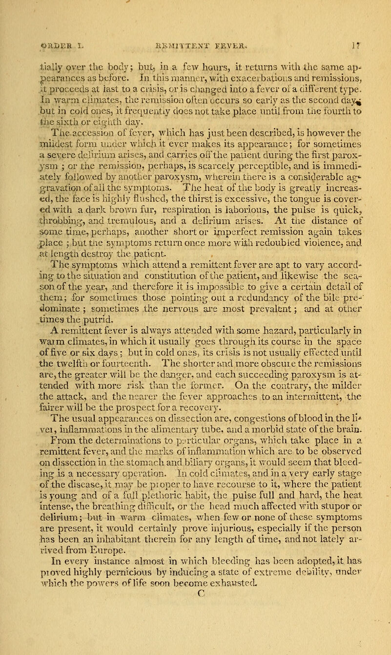 OiltJEK I- XiKAUTTENT FEVER. if tially pver the body; but. in a few hours, it returns with the same ap- pearances as before. In this manner, with exacerbations and remissions, .ilt proceeds at last to a crisis, or is changed iiito a fever oi a different type. In wai'm ciima.tes, the remitssioii often uccui's so early as the second day^ but in coid ones, it frequently does not take place until from the fourth to tlie sixth or ejj^vhth day. The.accession of icver, M'hich has just been described, is however the mildest form ui^der which it ever makes its appearance; for sometimes a seyerc delirium arises, and carries oii'the patient during the first parox- ysm ; or the remission, perhaps, is scarcely perceptible, and is immedi- ately followed by another paroxysm, wherein there is a considerable ag«- gravation. of all the symptoms. The heat of the body is greatly increas- ed, the face is highly flushed, the thirst is excessive, the tongue is cover- ed with a dark brown fur, respiration is laborious, the pulse is quick, throbbing, and tremulous, and a delirium arises. At the distance of some time, perhaps, another short or imperfect remission again takes place ; but tne symptoms return once more with redoubled violence, and at length destroy the patient ThQ symptoms which attend a remittent fever are apt to vary accord- ing to the situation and constitution of the patient, and likev/ise the sea- son of the year, and therefore it is impossible to give a certain detail of them; for someti'mes those pointing out a redundancy of the bile pre-^' •dominate ; sometimes the nervous ai-e most prevalent; and at other times the putrid. A remittent fever is always attended with some hazard, particularly in waim climates, in which it usually goes through its course in the space of five or six days; but in cold onesj its crisis is not usually effected until the twelfth or fourteenth. The shorter and more obscuie the remissions are, the greater will be the danger, and each succeeding paroxysm is at- tended with more risk than the former. On the contrary, the milder the attack, and the nearer the fever approaches to an intermittent, the fairer will be the prospect for a recovery. The usual appearances on dissection are, congestions of blood in the li* vei, inflammations in the alinientaiy tube, and a morbid state of the brain. From the deterramations to particular organs, wliich take place in a remittent fever, and tiie marks of infiam.mation which are to be observed on dissection in the stomach and biliary organs, it would seem that bleed- ing is a necessary operation. In cold climates, and in a very early stage of the disease, it may be pioper to have recourse to it, where the patient is young and of a full plethoric habit, the pulse full and hard, the heat intense, the breathing difficult, or the head maich affected with stupor or delirium; but in warm climates, v^rhen few or none of these symptoms are present, it would certainly prove injurious, especially if the person ;has been an inhabitant therein for any length of time, and not lately ar- rived from Europe. In every instance alm.ost in which bleeding has been adopted, it has pioved highly pernicious by inducing a state of extreme debility, under which the powers of life soon become exhausted C