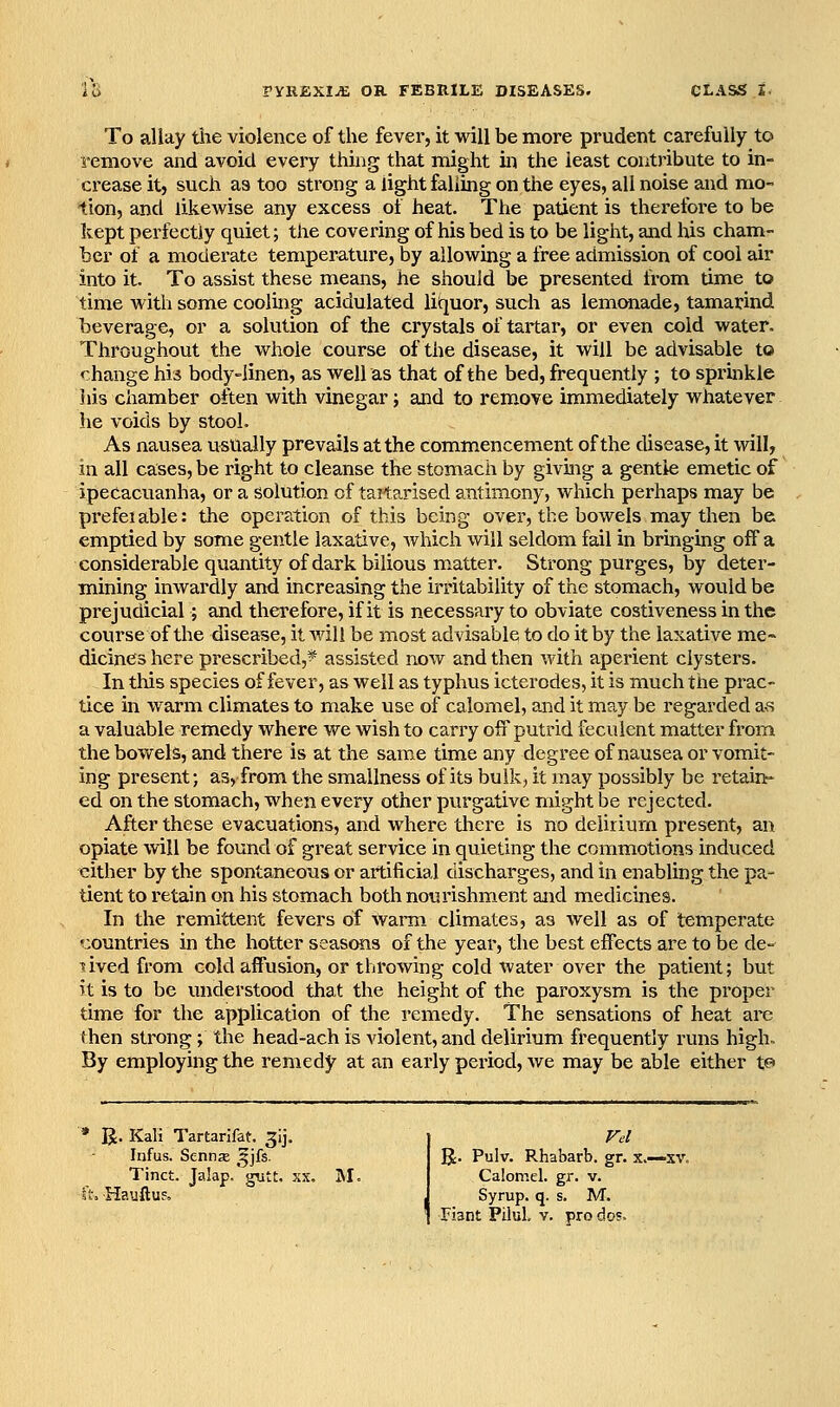 IS TYRBXIM OR FEBRILE DISEASES. To allay tiie violence of the fever, it will be more prudent carefully to remove and avoid every thing that might in the least contribute to in- ci'ease it, such as too strong a light falling on the eyes, all noise and mo- lion, and likewise any excess of heat. The patient is therefoi'e to be kept perfectly quiet; the covering of his bed is to be light, and his cham- ber of a moderate temperature, by allowing a free admission of cool air into it. To assist these means, he should be presented from time to time with some cooling acidulated litjuor, such as lemonade, tamarind beverage, or a solution of the crystals of tartar, or even cold water. Throughout the whole course of the disease, it will be advisable to change his body-linen, as well as that of the bed, frequently ; to sprbkle Ills chamber often with vinegar; and to rem-ove immediately whatever he voids by stool. As nausea usually prevails at the commencement of the disease, it will, in all cases, be right to cleanse the stomach by giving a gentle emetic of ipecacuanha, or a solution of tailarised antimony, which perhaps may be prefeiable: the operation of this being over, the bowels may then be emptied by some gentle laxative, Avhich will seldom fail in bringing off a considerable quantity of dark bilious m.atter. Strong purges, by deter- mining inwardly and increasing the irritability of the stomach, would be prejudicial; and therefore, if it is necessary to obviate costiveness in the course of the disease, it will be most advisable to do it by the laxative me~ dicines here prescribed,?^ assisted now and then with aperient clysters. In this species of fever, as well as typhus icterodes, it is much the prac- tice in warm climates to make use of calomel, and it may be regarded a^s a valuable remedy where we wish to carry off putrid feculent matter from the bovt^els, and there is at the sarae time any degree of nausea or vomit- ing present; as, from the smallness of its bulk, it may possibly be retain^ ed on the stomach, when every other purgative might be rejected. After these evacuations, and where there is no delirium present, an opiate win be found of great service in quieting the commotions induced cither by the spontaneous or artificial discharges, and in enabling the pa- tient to retain on his stomach both nourishment and medicines. In the remittent fevers of warm climates, as well as of temperate ^:ountries in the hotter seasons of the year, the best effects are to be de- ^ived from cold affusion, or throwing cold water over the patient; but it is to be understood that the height of the paroxysm is the proper time for the application of the remedy. The sensations of heat are then strong; the head-ach is violent, and delirium frequently runs high. By employing the remedy at an early period, we may be able either te> R. Kali Tartarifat. 3!]. Infus. Senna ^jfs. Tinct. Jalap.'gutt. xx. , Hauftuf, M. IJ. Pulv. Rhabarb. gr. x.—xv. Calomel, gr. v. Syrup, q. s. M.