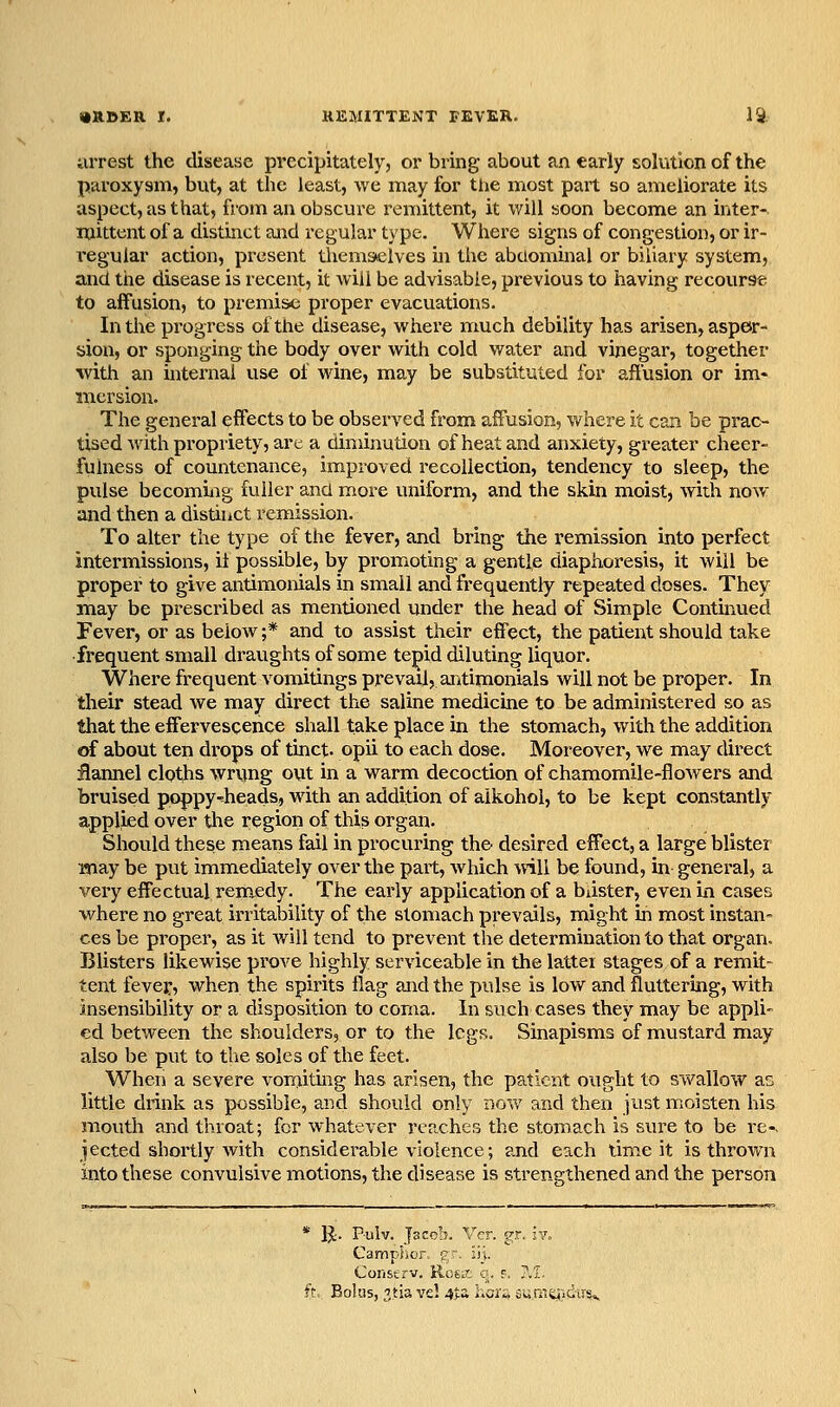 iirrest the disease precipitately, or bring about an early solution of the paroxysm, but, at the least, we may for the most part so ameliorate its aspect, as that, from an obscure I'cmittent, it will soon become an inter- mittent of a distinct and regular type. Where signs of congestion, or ir- regular action, present thems*elves in the abdominal or biliary system, and the disease is recent, it Aviil be advisable, previous to having recourse to affusion, to premise proper evacuations. In the progress of the disease, where much debility has arisen, asper- sion, or sponging the body over with cold water and vinegar, together with an internal use of wine, may be substituted for affusion or im- mersion. The general effects to be observed from affusion, where it can be prac- tised Avith propriety, arc a diminution of heat and anxiety, greater cheer- fulness of countenance, improved recollection, tendency to sleep, the pulse becoming fuller and more uniform, and the skin moist, with now and then a distinct remission. To alter the type of the fever, and bring the remission into perfect intermissions, il possible, by promoting a gentle diaphoresis, it will be proper to give antimonials in small and frequently repeated doses. They may be prescribed as mentioned under the head of Simple Continued Fever, or as below ;* and to assist their effect, the patient should take frequent small draughts of some tepid diluting liquor. Where frequent vomitings prevail, antimonials will not be proper. In their stead we may direct the saline medicine to be administered so as that the effervescence shall take place in the stomach, with the addition of about ten drops of tinct. opii to each dose. Moreover, we may direct ilannel cloths wrung out in a warm decoction of chamomile-flowers and bruised poppy-heads» with an addition of aikohol, to be kept constantly applied over the region of this organ. Should these means fail in procuring the desired effect, a large blister Miay be put immediately over the part, Avhich will be found, in general, a very effectual remedy. The early application of a blister, even in cases where no great ii-ritability of the stomach prevails, might in most instan- ces be proper, as it will tend to prevent the determination to that organ. Blisters likewise prove highly serviceable in the latter stages of a remit- tent fevef, when the spirits flag and the pulse is low and fluttering, with insensibility or a disposition to coma. In such cases they may be appli- ed between the shoulders, or to the legs. Sinapisms of mustard may also be put to the soles of the feet. When a severe vorriitmg has arisen, the patient ought to swallow as little drink as possible, and should only now and then just moisten his mouth and throat; for whatever reaches the stomach is sure to be re-, jected shortly with considerable violence; and each time it is thrown into these convulsive motions, the disease is strengthened and the person * IJ. Pulv. Jacob. Vcr. gr. iv. GampSior. gr. i\\. Coiistrv. Rosit q. f. ?.'l. ft, Bokis, 3.tia vel 45;a hai^ sumq)!du5».