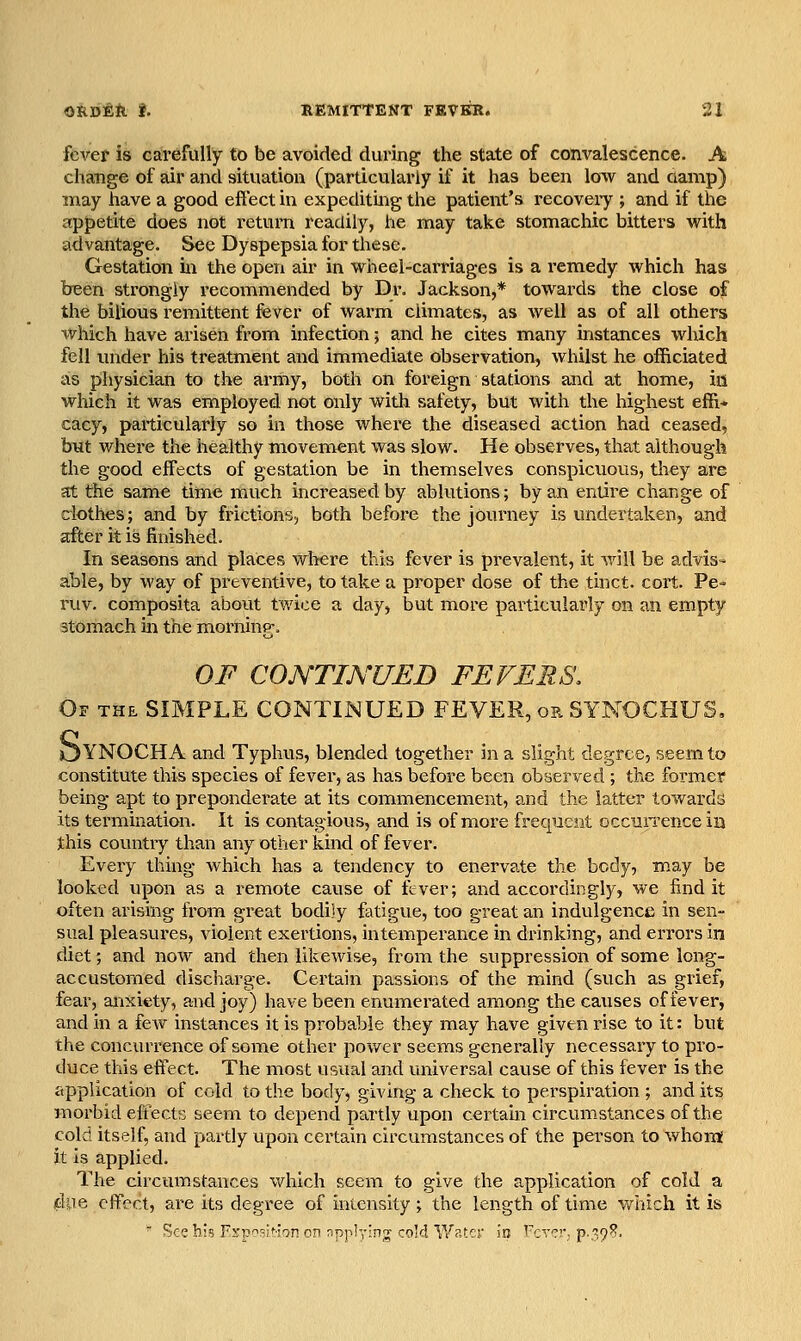 fever is GarefuHy to be avoided during the state of convalescence. A change of air and situation (particularly if it has been low and oamp) may have a good effect in expeditmg the patient's recoveiy ; and if the appetite does not return readily, he may take stomachic bitters with advantage. See Dyspepsia for tJiese. Gestation in the open air in wheel-carriages is a remedy which has been strongly recomniended by Dr. Jackson,* towards the close of the bilious remittent fever of warm climates, as well as of all others which have arisen from infection; and he cites many instances which fell imder his treatment and immediate observation, whilst he officiated as physician to the army, both on foreign stations and at home, in which it was employed not only with safety, but with the highest effi- cacy, particularly so in those where the diseased action had ceased, but where the healthy movement was slow. He observes, that although the good effects of gestation be in themselves conspicuous, tliey are at the same time much increased by ablutions; by an entire change of clothes; and by frictions, both before the joiu'ney is undertaken, and after it is finished. In seasons and places where this fever is prevalent, it will be advis- able, by way of preventive, to take a proper dose of the tinct. cort. Pe- ruv. composita about twice a day, but more particularly on an empty stomach in the morning;. OF CONTINUED FEVERS, Of the simple CONTINUED FEVER, or SYNOCHUS, OYNOCHA and Typhus, blended together in a slight degree, seem to constitute this species of fever, as has before been observed ; the former being apt to preponderate at its commencement, and the latter towards its termination. It is contagious, and is of more frequent occiiiTence in this country than any other kind of fever. Every thing which has a tendency to enervate the body, may be looked upon as a remote cause of fever; and accordingly, we find it often arising from great bodily fatigue, too great an indulgence in sen- sual pleasures, violent exertions, intemperance in drinking, and errors in diet; and now and then likewise, from the suppression of some long- accustomed discharge. Certain passions of the mind (such as grief, fear, anxiety, arud joy) have been enumerated among the causes of fever, and in a few instances it is probable they may have given rise to it: but the concurrence of some other power seems generally necessary to pro- duce this eff'ect. The most usual and universal cause of this fever is the application of cold to the body, giving a check to perspiration ; and its morbid effects seem to depend partly upon certam circumstances of the cold itself, and partly upon certain circumstances of the person to whonj it is applied. The circumstances which seem to give the application of cold a due eff'ect, are its degree of intensity; the length of time which it is ' ^ee his F^rp^^si^ion on npplying- cold lYr.tcr in Ixtt^j p-39?.