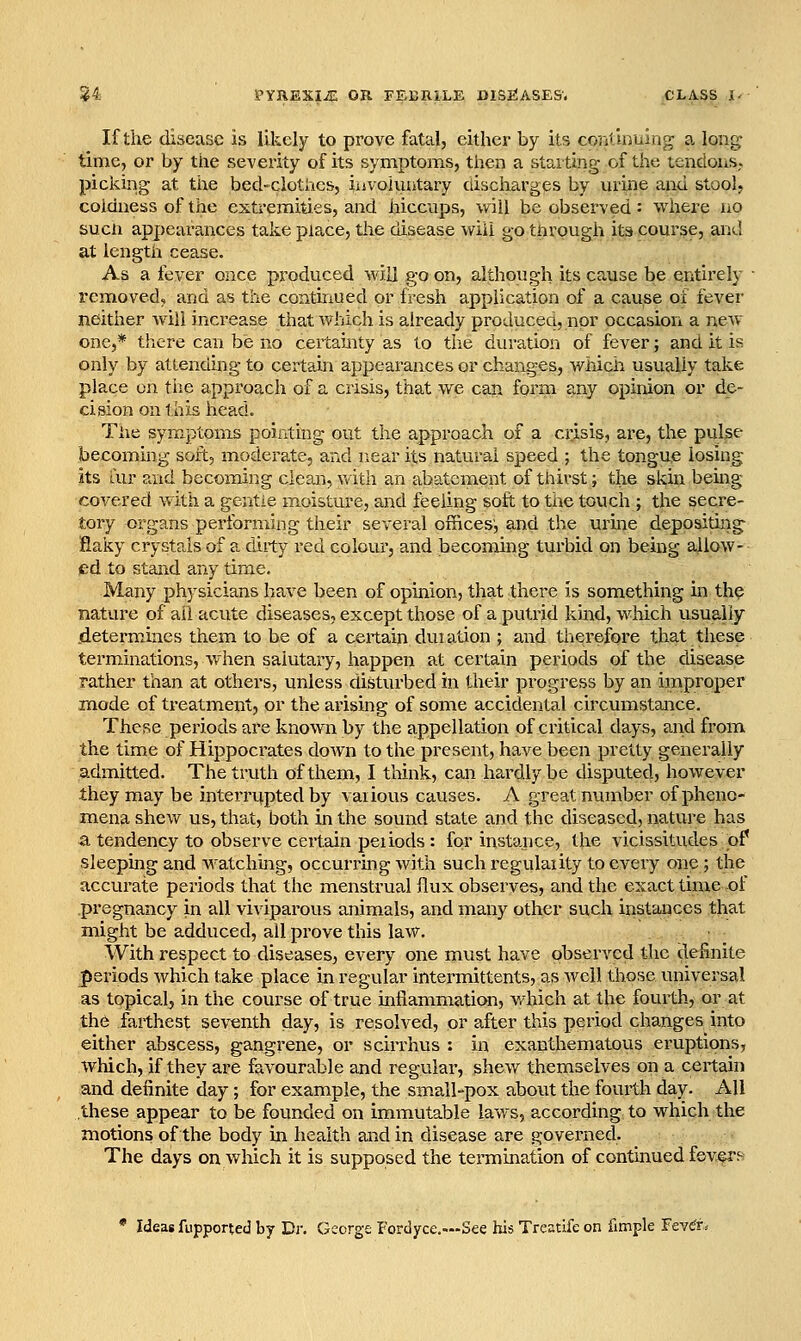 If the disease is likely to prove fatal, either by its continuing a long: time, or by the severity of its symptoms, then a stai ting of the tendoiis. picking at the bed-clotiics, iuvohiatary discharges by urine and stool, coldness of the extremities, and hiccups, will be observed: where iio sucn appearances take place, the disease will g-o tnrough its course, and at length cease. As a fever once produced will go on, although its cause be entirely • removed, and as the continued or fresh application of a cause of fever neither will increase that w^hich is already produceq, nor occasion a new one,* there can be no certainty as to the diu-ation of fever; and it is only by attending to certahi appearances or changes, wiiicii usually take place on the approach of a crisis, that we can form any opinion or de- cision on this head. Tiie symptoms pointing out the approach of a crisis, are, the pulse becoming soft, moderate, and near its natural speed ; the tongue losing its air and becoming clean, v/ith an abatement of thirst; the skin being covered with a gentle moisture, and feeling soft to the touch ; the secre- tory organs performing their several offices', and the urme depositing- fiaky crystals of a dirty red colour, and becoming turbid on being allow- ed to stand any time. Many physicians have been of opinion, that there is something in th? nature of ail acute diseases, except those of a putrid kmd, which usually .determines them to be of a certain duiation ; and therefore that these terminations, when salutary, happen at certain periods of the disease rather than at others, unless disturbed in their progress by an improper mode of treatment, or the arising of some accidental circumstance. These periods are known by the appellation of critical days, and from the time of Hippocrates down to the present, have been pretty generally admitted. The truth of them, I think, can hardly be disputed, however they may be interrupted by vaiious causes. A great number of pheno- mena shew us, that, both in the sound state and the diseased, nature has a tendency to observe certain peiiods : for instance, the vicissitudes .of sleeping and watching, occurrmg with such regulaiity to every one ; the accurate periods that the menstrual flux observes, and the exact time-of pregnancy in all viviparous animals, and many other such instances that might be adduced, all prove this law. With respect to diseases, every one must have observed the definite periods which take place in regular intermittents, as well those universal as topical, in the course of true inflammation, v/hich at the fourth, or at the farthest seventh day, is resolved, or after this period changes into either abscess, gangrene, or sciiThus : in exanthematous eruptions, Which, if they are favourable and regular, shew themselves on a certain and definite day; for example, the small-pox about the fourth day. All these appear to be founded on immutable laws, according to which the motions of the body in health and in disease are governed. The days on which it is supposed the termination of continued fevers Ideas fupported by Di'. George Fordyce.—See his Treatife on fimple Fevcr^