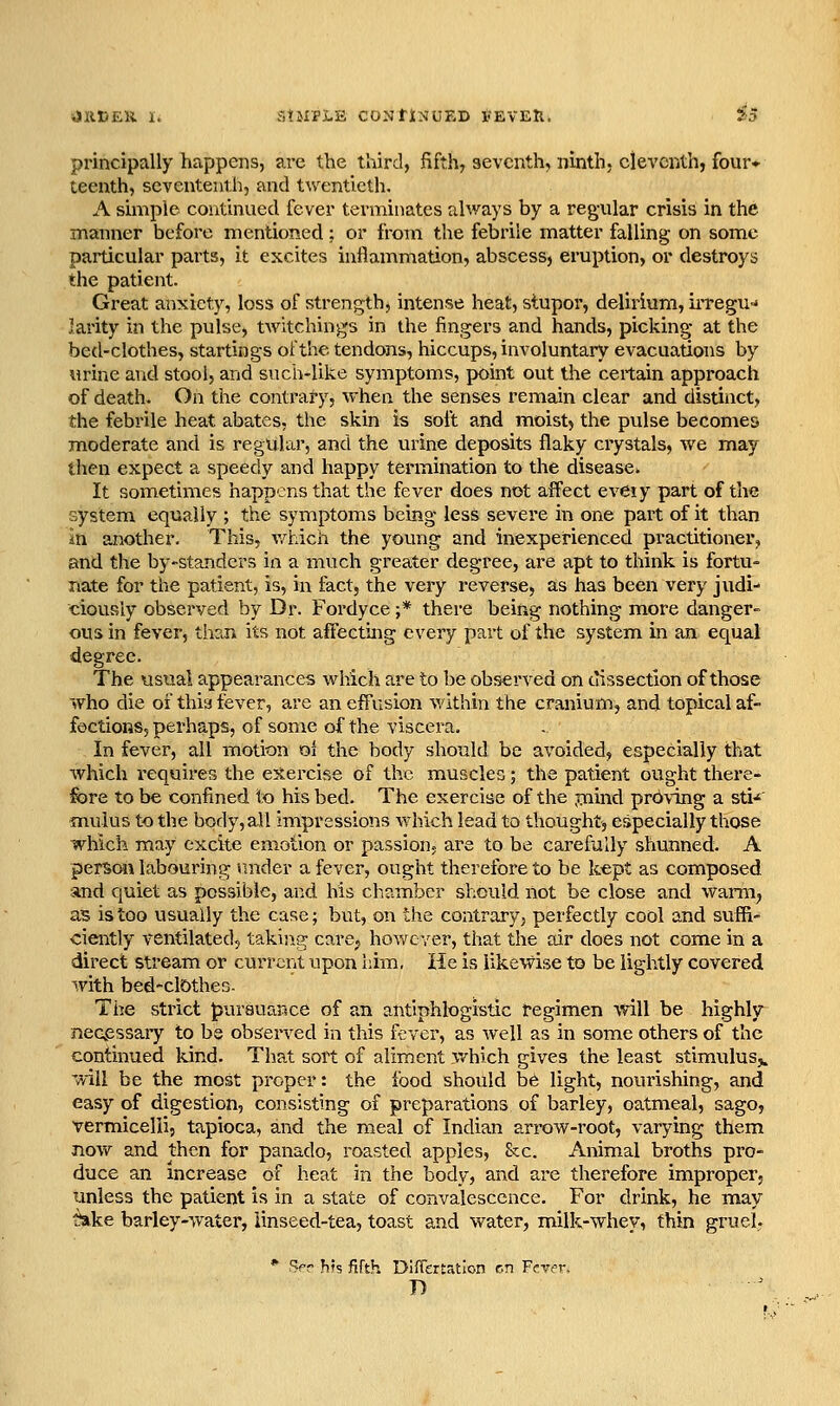 principally happens, ai-e the third, fifth, seventh, ninth, eleventh, four- teenth, seventeiith, and twentieth. A simple continued fever terminates always by a regular crisis in the manner before mentioned; or from the febrile matter falling on some particular parts, it excites inflammation, abscess, eruption, or destroys the patient. Great anxiety, loss of strength, intense heat, stupor, delirium, irregu-* larity in the pulse, tAvitchings in the fingers and hands, picking at the bed-clothes, startings of the tendons, hiccups, involuntary evacuations by urine and stool, and such-like symptoms, point out the certain approach of death. On the contrary, when the senses remain clear and distinct, the febrile heat abates, the skin is soft and moist) the pulse becomes moderate and is regular, and the urine deposits flaky crystals, we may then expect a speedy and happy termination to the disease. It sometimes happens that the fever does not affect eveiy part of the system equally ; the symptoms being less severe in one part of it than in another. This, v/hich the young and inexperienced practitioner, and the by-standcrs in a much greater degree, are apt to think is fortu- nate for the patient, is, in fact, the very reverse, as has been very judi- ciously observed by Dr. Fordyce ;* there being nothing more danger- ous in fever, than its not affecting every part of the system in an equal degree. The visual appearances which are to be observed on dissection of those who die of this fever, are an effusion within the cranium, and topical af- fections, perhaps, of some of the viscera. In fever, all motion oi the body should be avoided, especially that which i-equires the exercise of the muscles; the patient ought there- fore to be confined to his bed. The exercise of the jjiind proving a stU ■muius to the body, all impressions Avhich lead to thought, especially those which may excite emotion or passion, are to be carefully shunned. A perSoM labouring raider a fever, ought therefore to be kept as composed and quiet as possible, and his cliamber should not be close and warm^ as is too usually the case; but, on the contrary, perfectly cool and suffi- ciently ventilated, takin.g care, however, that the air does not come in a direct stream or current upon him. lie is likewise to be lightly covered with bed-cl5theG. The strict pursuance of aii antiphlogistic regimen will be highly neqpssaiy to be observed in this fever, as well as in some others of the continued kind. That sort of aliment ,which gives the least stimulus;^ will be the most proper: the food should h6 light, nourishing, and easy of digestion, consisting of preparations of barley, oatmeal, sago, vermicelli, tapioca, and the meal of Indian arrow-root, varying them now and then for panado, roasted apples, &cc. Animal broths pro- duce an increase of heat in the body, and are therefore improper, unless the patient is in a state of convalescence. For drink, he may t!ake barley-water, iinseed-tea, toast and water, milk-whey, thin gruel. * Ber hh fifth DifTertation en Ffv^r,