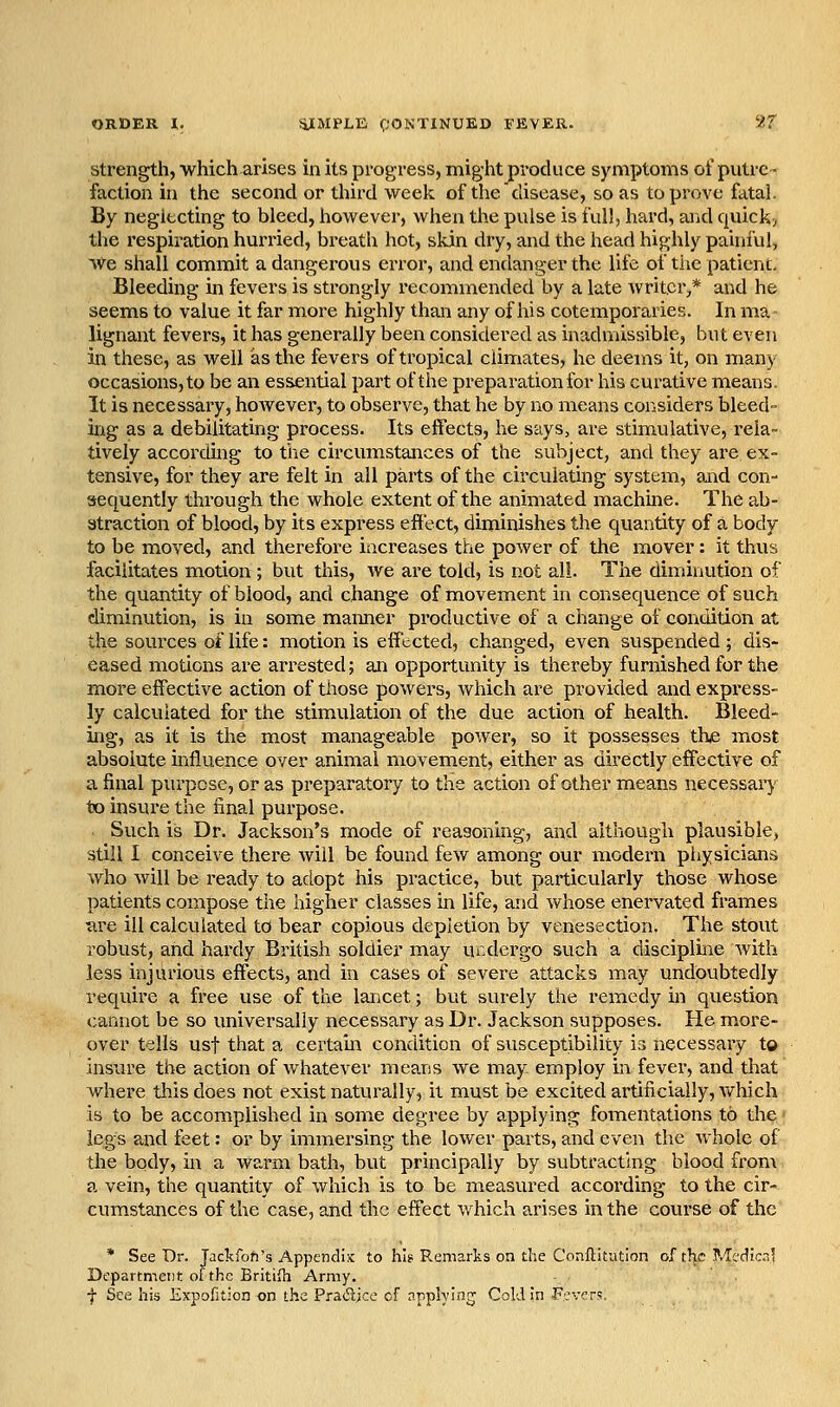 Strength, which arises in its progress, might produce symptoms of putre- faction in the second or third week of the disease, so as to prove fatal. By neglecting to bleed, however, when the pulse is full, hard, arid quick> the respiration hurried, breath hot, skin dry, and the head highly painful, We shall commit a dangerous error, and endanger the life of the patient. Bleeding in fevers is strongly recommended by a late writer,* and he seems to value it far more highly than any of his cotemporaries. In ma lignant fevers, it has generally been considei-ed as inadmissible, but even in these, as well as the fevers of tropical climates, he deems it, on many occasions, to be an essential part of the preparation for his curative means. It is necessary, hoAvever, to observe, that he by no means considers bleed- ing as a debilitating process. Its effects, he says, are stimulative, rela- tively according to the circumstances of the subject, and they are ex- tensive, for they are felt in all parts of the circulating system, and con- sequently through the whole extent of the animated machine. The ab- straction of blood, by its express effect, diminishes the quantity of a body to be moved, and therefore increases the power of the mover: it thus facilitates motion; but this, we are told, is not all. Tlie diminution of the quantity of blood, and change of movement in consequence of such diminution, is in some manner productive of a change of condition at the sources of life: motion is effected, changed, even suspended; dis- eased motions are arrested; an opportunity is thereby furnished for the more effective action of those powers, which are provided and express- ly calculated for the stimulation of the due action of health. Bleed- ing, as it is the most manageable power, so it possesses the most absolute influence over animal movement, either as directly effective of a final purpose, or as preparatory to the action of other means necessary to insure the final purpose. Such is Dr. Jackson's mode of reasoning, and although plausible, still I conceive there will be found few among our modern physicians who Avill be ready to adopt his practice, but particularly those whose patients compose the higher classes m life, and whose enervated frames ure ill calculated to bear copious depletion by venesection. The stout robust, and hardy British soldier may undergo such a discipline with less injurious effects, and in cases of severe attacks may undoubtedly require a free use of the lancet; but surely the remedy in question cannot be so universally necessary as Dr. Jackson supposes. He m^ore- over tells usf that a certain condition of susceptibility is necessary to insure the action of whatever means we may employ in fever, and that where this does not exist naturally, it must be excited artificially, which is to be accomplished in some degree by applying fomentations to the legs and feet: or by immersing the lower parts, and even the whole of the body, in a warm bath, but principally by subtracting blood from a vein, the quantity of which is to be measured according to the cir- cumstances of the case, and the effect which arises in the course of the * See Dr. Jackfon's Appendix to hi? Remarks on die Conflitution of tl^c Mcdic.il Department; of the British Army. f See his Expofition on the Pradjce of applying Cold in Fevers.