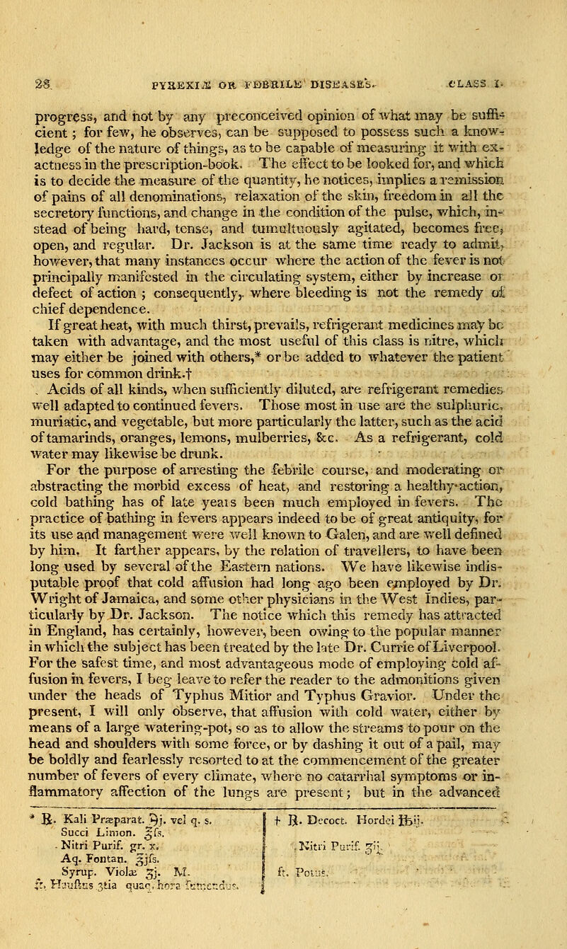 progress, and hot by any preconceived opinion of what may be suffix cient; for few, he observes, can be supposed to possess such a know- ledge of the nature of things, as to be capable of measuring it with ex- actness in the prescription-book. The effect to be looked for, and v/hich is to decide the measure of the quantity, he notices, implies a remission of pains of all denominations, relaxation of the skin, freedom in all the secretory functions, and change in the condition of the ptilse, w^hich, in- stead of being hard, tense, and tumultuously agitated, becomes free? open, and regular. Dr. Jackson is at the same time ready to admits however, that many instances occur where the action of the fever is not principally manifested in the circulating system, either by increase or defect of action ; consequently,, where bleeding is not the remedy oi chief dependence. If great heat, with much thirst, prevails, refrigerant medicines may be taken with advantage, and the most useful of this class is nitre, which may either be joined with others,* or be added to whatever the patient' uses for common drink-t , Acids of all kinds, v/hen sufficiently diluted, are refrigerant remedies well adapted to continued fevers. Those most in use are the sulphuric, muriatic, and vegetable, but more particularly the latter, such as the acid of tamarinds, oranges, lemons, mulberries, See. As a refrigerant, cold water may likewise be dnmk. ' For the purpose of arresting the febrile course, and moderating or^ abstracting the morbid excess of heat, and restoring a healthy action, cold bathing has of late yeais been much employed in fevers. The practice of bathing in fevers appears indeed to be of great antiquity, for its use and management were v/ell known to Galen, and are well defined by him, It farther appears, by the relation of travellers, to have been long used by several of the Eastern nations. We have likewise indis- putable proof that cold affusion had long ago been eanployed by Dr. Wright of Jamaica, and some otlier physicians in the West Indies, par- ticularly by Dr. Jackson. The notice which this remedy has attracted in England, has certainly, however, been owing to the popular manner in which the subject has been treated by the hte Dr. Cunie of Liverpool. For the safest time, and most advantageous mode of employing cold af- fusion in fevers, I beg leave to refer the reader to the admonitions given under the heads of Typhus Mitior and Typhus Gravior. Under the present, I will only observe, that affusion with cold water, cither by means of a large watering-pot, so as to allow the streams to pour on the head and shoulders with some force, or by dashing it out of a pail, may be boldly and fearlessly resorted to at the commencement of the greater number of fevers of every climate, where no catarrhal synaptoms or in- flammatory affection of the lungs are present; but in the advanced ' B. Kali Prsparat '^j. vel q. s. 1 f B. Decoct Hordci ifeii. Sued L-.mon. gfs. 1 ■ Nitfi Purif. jrr. x. .Kitri Parif. r^i'V Aq. Fontan. 5Jfs. 1 Syrup. ViolsB ^j. M- i h. Powt. :r. H-Jijftiis jtia quae. horE rt:r.:et:du?.