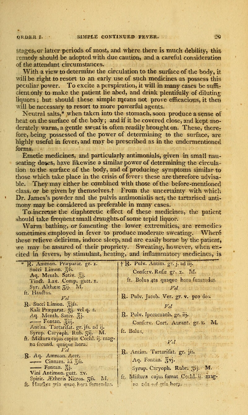 stages, or latter periods of most, and where there is much debility, this remedy should be adopted with due caution, and a careful consideration of the attendant circumstances. With a view to determine the circulation to the surface of tlie body, it will be right to resort to an early use of such medicines as possess this peculiar power. To excite a perspiration, it will in many cases be suffi- cient only to make the patient lie abed, and drink plentifully of dilutin*; liquors ; but should these simple njeans not prove efficacious, it then v/ill be necessary to resort to more powerful agents. Neutral salts,* when taken into the stomach, soon produce a sense of heat on tlie surface of the body; and if it be covered close, and kept mo- derately warm, a gentle sweat is often readily brought on. These, there- fore, being possessed of the power of determining to the sui'face, are highly useful in fever, and may be prescribed as in the undennentioned foiTns. ~ Emetic medicines, and particularly antimonials, given in small nau- seating do»es, have likewise a similar power of determining tlie circula- tion to the surface -of the body, and of producing symptoms similar to those which take place in the crisis of fever: these are therefore advisa- ble. They may either be combined with those of the before-mentioned class, or be given by themselves.f From the uncertainty with which Dr. James's powder and the pulvis antimonialis act, the tartarised anti- mony may be considered as preferable in many cases. To^increase the diaphoretic effect of these medicines, the patient should take frequent small draught&of some tepid liquor. Warm bathing, or fomenting the lower extremities, are remedies sometimes employed in fever to produce moderate sweating. Wher6 tliese relieve delirium, induce sleep, and are easily borne by the patient, we may be assured of their propriety. Sweating, however, when ex- cited in fevers, by stimulant, heating, and inflammatory medicines, is * }^. Ammoii. Praparat. gr. x. t IJ. Pulv. Antim. gr. j. ad lij. Succi Litnon. ,^fs. Aq. Menth. Sativ. ?j]. Conferv. Rofs gr. s. M. Tind. Lav. Comp.'gutt. X. ft. Bolus 4ta quaque hora fumsnduS- Syr. AlthiESE gij. M. F,l ft. Hauftiis. F./, R. Pulv. Jacob. Ver. gr. v. pro dos. JJ. Succi Limon. ^jfs. Vd Kali Praparat. ^j. vel q. s. Aq. Menth. Sativ. ^j. Jj. Pulv. Ipecacuanh. gr. uj. ,-^— Fontan. Jiij. Conferv. Cort. Aurant. gr. x. M. Antim, Tartanfat- gr. jfs. ac 'J- Syrup. Caryoph. Rub. gij. M. ft. Bolus. ft. Mifturacujus capiat Coch!. j. mag- V, na fecund, quaque hora. rd %. Antim. Tartarlfat. gr. ji's. ]J. Aq. Amnion. Acet. •^r— Cinnam. aa ^h= Aq. Fontan. -vj. Fontan. §j. ' Syrup. Caiyoph. Rubr. r^\\. M. Vini Antimon. gutt. xv. Spirit, jlitheris Nitros. gfs. M. fq, Miflura cujus fumat Codil. iil mag- ft. Hautos vh qnaq.hnr?. frim fndn-. na %i\^, vd ^tja I'or?, ■ ;