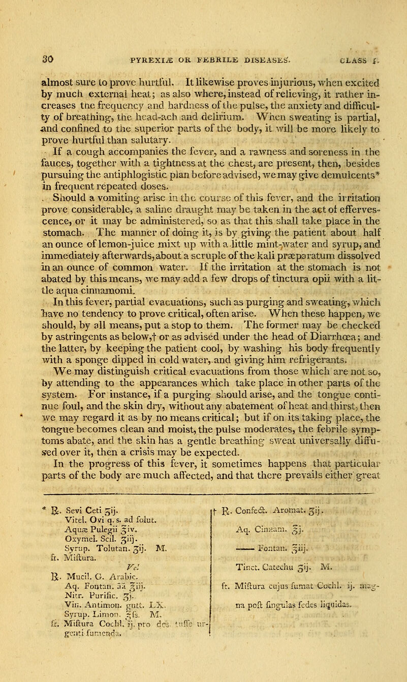 almost sure to prove hurtful. It likewise proves injurious, when excited by much external heat; as also where, instead of relieving, it rather in- creases tne frequency and hardness of the pulse, the anxiety and difficul- ty of breathing, the head-ach and delirium. When sweating is partial, and confined to the superior parts of tlie body, it will be more likely to prove hurtful than salutary. If a cough accompanies the fever, and a rawness and soreness in the fauces, together with a tightness at the chest, are present, then, besides pursuing the antiphlogistic plan before advised, we may give demulcents* in frequent repeated doses. . Should a vomiting arise in the course of this fever, and the irritation prove considerable, a saline draught may be taken in the act ol efferves- cence, or it may be administered, so as that this shall take place in the stomach. The manner of doing it, is by giving the patient about half an ounce of lemon-juice mixt up with a.little mint-water and syrup, and immediately afterAvards, about a scruple of the kali praeparatum dissolved in an ounce of common water. If the invitation at the stomach is not abated by this means, we may add a few drops of tinctura opii with a lit- tle aqua cinnamomi. In this fever, partial evacuations, such as purging and sweating, wliich liave no tendency to prove critical, often arise. When these happen, we should, by all means, put a stop to them. The former may be checked by astringents as below,t or as advised under the head of Diarrhoea; and the latter, by keeping the patient cool, by washing his body frequently with a sponge dipped in cold water,.and giving him refrigerants. We may distinguish critical evacuations from those Avhich are not so, by attending to the appearances which take place in other parts of the system. For instance, if a purging should arise, and the tongue conti- nue foul, and the skin dry, without any abatement of heat and thirst, then we may regard it as by no means critical; but if on its taking place, the twngue becomes clean and moist, the pulse moderates, the febrile symp- toms abate, and the skin has a gentle breathing sv/eat universally diffu- sed over it, then a crisis may be expected. In the progress of this fever, it sometimes happens that particular parts of the body are much affected, and that there prevails either great IJ. Sevi Ceti ^ij. VJtel. Ovi'q. s. ad folut. Aqus Pulegii ^iv. OxymeL Scil. giij. Syrup. Tolutan. ^ij. M. fc. Miftura. R. Mucil. G. Arabic. Aq. Fontan. aa ^ilj. Nitr. Purific. ,5). ' | Vin. Antimon. gutt. LX. j nu poll Cngulas fedes li^uidas. Syrup. Limon, ^^fs, M, j ft. Miftura Coch'..^). pro dc5, 'iiff; r,r- g!?:iti fancnda. ! f B:. Confed. Aromat. glj. Aq. Cinsam. ^'j. i^oiitan. ^^iij. Tinct. Catechu gij. M. ft. Miftura cujus funint Cochl. ij.