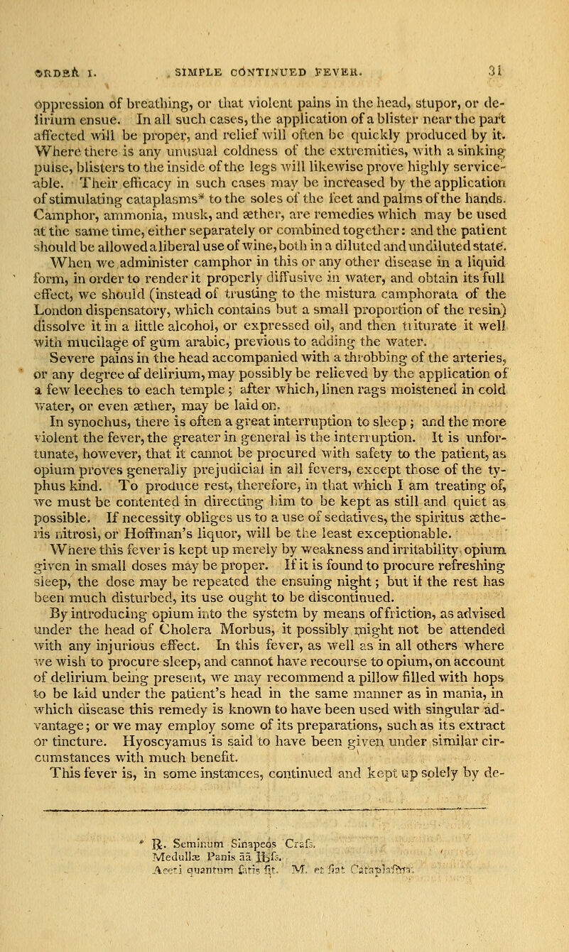 •ftppression of breathing, or that violent pains in the head, stupor, or de- lirium ensue. In all such cases, the application of a blister near the part affected will be proper, and relief Avill often be quickly produced by it. Where there is any unusual coldness of the extremities, with a sinking pulse, blisters to tiie inside of the legs Avill likewise prove highly service- able. Their efficacy in such cases may be increased by the application of stimulating cataplasms* to the soles of the feet and palms of the hands. Camphor, ammonia, musk, and aether, are remedies which may be used at the same time, either separately or combined togetlicr: and the patient should be allowed a libei'al use of wine, both in a diluted and undiluted state. When we administer camphor in this or any other disease in a liquid form, in order to render it properly diffusive in water, and obtain its full effect, we should (instead of trusting to the mistura camphorata of the London dispensatory, which contains but a small proportion of the resin) dissolve it hi a little alcohol, or expressed oil, and then triturate it well with mucilage of gum arabic, previous to adding the water. Severe pains in the head accompanied with a throbbing of the arteries, or any degreeof delirium, may possibly be relieved by the application of a few leeches to each temple; after which, linen rags moistened in cold vrater, or even sether, may be laid on. In synochus, there is often a great interruption to sleep ; and the more violent the fever, the greater in general is the interruption. It is unfor- tunate, however, that it cannot be procured with safety to the patient, as opium proves generally prejudicial in ail fevers, except those of the ty- phus kind. To produce rest, therefore, in that which I am treating of, we must be contented in directing him to be kept as still and quiet as possible. If necessity obliges us to a use of sedatives, the spiritus sethe- lis nitrosi, or Hoffman's liquor, will be the least exceptionable. Where this fever is kept up merely by weakness and irritability-opium given in small doses may be proper. If it is found to procure refreshing Sleep, the dose may be repeated the ensuing night; but it the rest has been much disturbed, its use ought to be discontinued. By introducing opium into the systetn by means of friction, as advised under the head of Cholera Morbus, it possibly flight not be attended with any injurious effect. In this fever, as well as in all others where v/e wish to procure sleep, and cannot have recourse to opium, on account of delirium, being present, we may recommend a pillow filled with hops to be laid under the patient's head in the same manner as in mania, in which disease this remedy is known to have been used with singular ad- vantage ; or we may employ some of its preparations, such as its extract or tincture. Hyoscyamus is said to have been given under similar cir- cumstances with much benefit. This fever is, in some instances, contiimed and kept up solely by de- IJ. Seminum SInapeps Craf:. Medullje Panis aa Itll;. Ae-e'j auantum fari? fit, M. pf fia!: i^'afaplaffrfT,