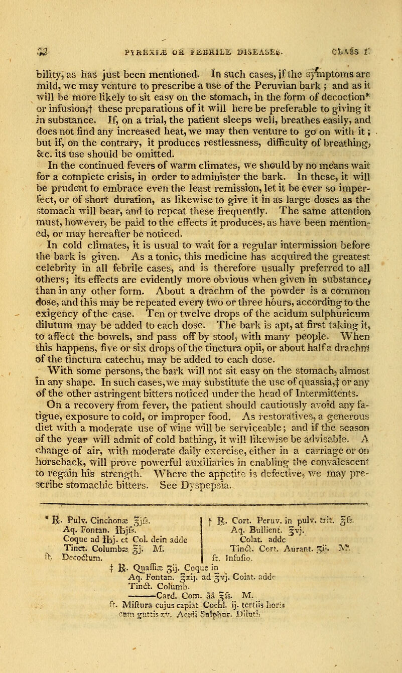 Si^ V\iiiLXlM OK iEBftlLE DlSEASEg. CliAfS t'. bility, as has just been mentioned. In such cases, jf tlic s}%iptoms are mild, we may venture to prescribe a use of the Peruvian bark ; and as il will be more likely to sit easy on the stomach, in the form of decoction* or infusion,! these preparations of it will here be preferable to giving it in substance. If, on a trial, the patient sleeps well, breathes easily, and does not find any increased heat, we may then venture to go on with it; but if, on the contrary, it produces restlessness, difficulty of Ijreathbg? Stc. its use should be omitted. In the continued fevers of warm climates, we should by no means wait for a complete crisis, in order to administer the bark. In these, it Avill be prudent to embrace even the least remission, let it be ever so imper- fect, or of short duration, as likewise to give it in as large doses as the stomach will bear, and to repeat these frequently. The same attention, must, however, be paid to the effects it produces? as have been mention- ed, or may hereafter be noticed. In cold climates, it is usual to wait for a regular intermission before Ihe bark is given. As a tonic, this medicine has acquired the greatest, celebrity in all febrile cases, and is therefore usually preferred to all others; its effects are evidently more obvious when given in substance^ than in any other form. About a drachm of the powder is a common dose, and this may be repeated every tv/o or three hours, according to the exigency of the case. Ten or tAvelve drops of the acidum sulphuricum dilutum may be added to each dose. The bai'k is apt, at first taking it, to affect the bowels, and pass off by stool, with many people. When this happens, five or six drops of the tinctura opii, or about half a drachii* of the tinctura catechu, may be added to each dose. With some persons, the bark will not sit easy on the stomach, almost in any shape. In such cases, we may substitute the use of quassia,^ or any of the other astringent bitters noticed under the head of Intermittents. On a recoveiy from fever, the patient should cautiously avoid any fa- tigue, exposure to cold, or improper food. As restoratives, a generous diet with a moderate use of wine will be serviceable; and if the season of the year will admit of cold bathing, it will likev/ise be advisable. A. change of air, with moderate daily exercise, either in a carriage or On horseback, will prove powerful auxiliaries in enabling the convalescent to regain his strength. Where the appetite h defective, we may pre- scribe stomachic bitters. See Dyspepsia. f B;. Cort. Peruv. in pulv. trit. ^f?. Aq. Bullient. ^vj. Colat. adde Tin<51:. Corf, Aurant. .^ii- IV?, ft. Infufio. * B- Pulv. Cinchonje gjff. Aq. Fontan. ibjfs. Coque ad ibj. et Col. dein adde Tinct. ColumbK 5J. M. it Decodum. I K. QuaiTis 5ij.^Coqi:c Aq. Fontan. ^sij. ad gvj. Coiat. adde Tindi. Columh. ——Card. Com. 5a ^fs. M. ft. Miftura cujus capiat Coc{il. ij. tertiis hori^ cnm guttis xv. Ac.di Salphnr. Diteij