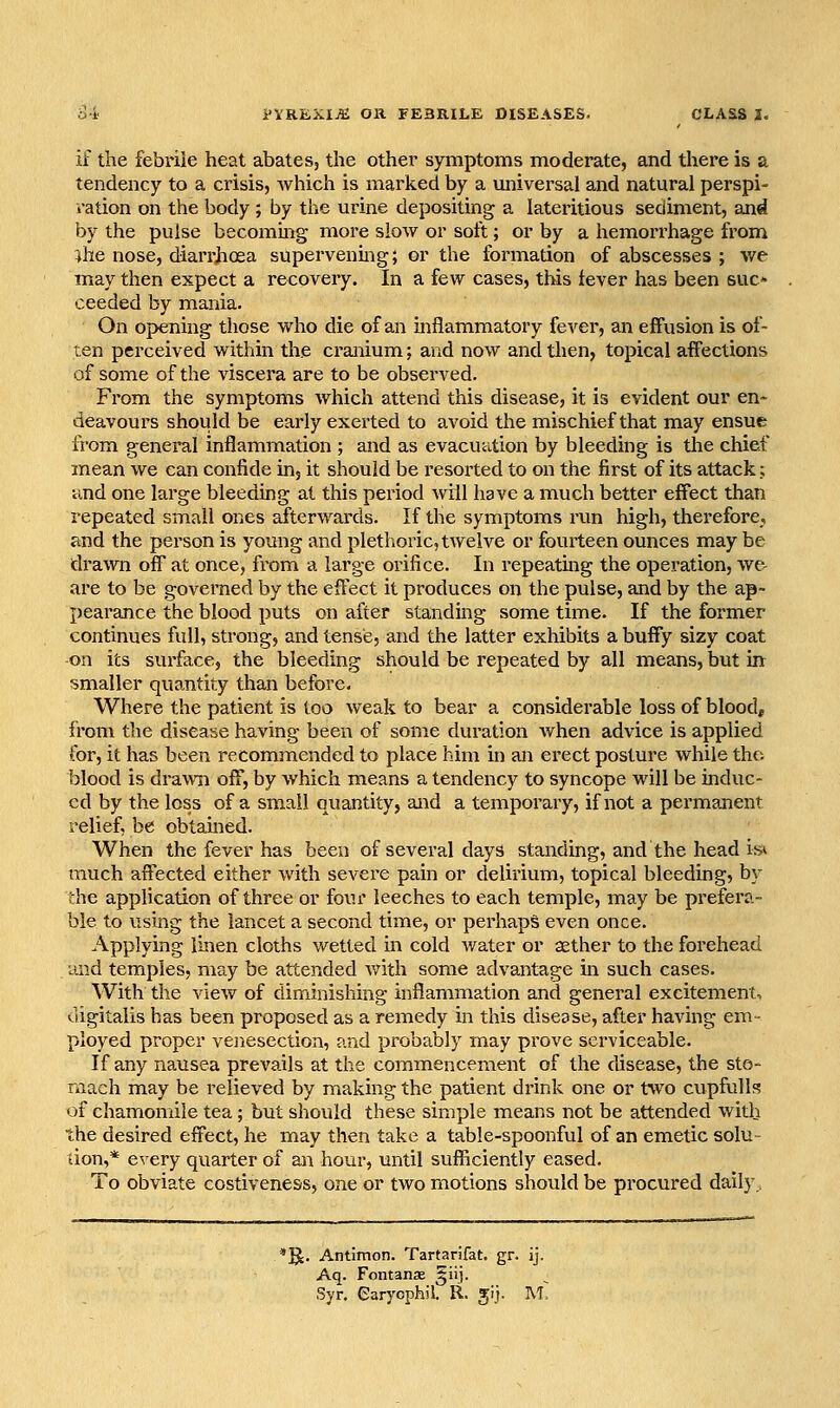 if the febrile heat abates, the other symptoms moderate, and there is a tendency to a crisis, which is marked by a universal and natural perspi- ration on the body ; by the urine depositing a lateritious sediment, and by the pulse becommg more slow or soft; or by a hemorrhage from }he nose, diari-hoea supervening; or the formation of abscesses ; we may then expect a recovery. In a few cases, this fever has been suc- ceeded by mania. On opening those who die of an inflammatory fever, an effusion is of- ten perceived within the cranium; and now andtlien, topical affections of some of the viscera are to be observed. From the symptoms which attend this disease, it is evident our en- deavours should be early exerted to avoid the mischief that may ensue from general inflammation ; and as evacuation by bleeding is the chief mean we can confide in, it should be resorted to on the first of its attack; and one large bleeding at this period will have a much better effect than repeated small ones afterwards. If the symptoms run high, therefore, and the person is young and plethoric, twelve or fourteen ounces may be drawn off at once, from a large orifice. In repeating the operation, we- are to be governed by the effect it produces on the pulse, and by the ap- pearance the blood puts on after standing some time. If the former continues full, strong, and tense, and the latter exhibits a buffy sizy coat -on its surface, the bleeding should be repeated by all means, but in smaller quantity than before. Where the patient is too weak to bear a considerable loss of blood, from the disease having been of some duration when advice is applied for, it has been recommended to place him in an erect posture while the. blood is drawn off, by which means a tendency to syncope will be induc- ed by the loss of a small quantity, and a temporary, if not a permanent relief, be obtained. When the fever has been of several days standing, and the head is* much affected either with sevei'e pain or delirium, topical bleeding, by the application of three or four leeches to each temple, may be prefera- ble to using the lancet a second time, or perhaps even once. Applying linen cloths wetted in cold water or aether to the forehead mid temples, may be attended with some advantage in such cases. With the view of diminishing inflammation and general excitement, digitalis has been proposed as a remedy in this disease, after having em- ployed proper venesection, and probably may prove serviceable. If any nausea prevails at the commencement of the disease, the sto- mach may be relieved by making the patient drink one or tvvo cupfulls of chamomile tea ; but should these simple means not be attended with the desired effect, he may then take a table-spoonful of an emetic solu- don,* every quarter of an hour, until sufficiently eased. To obviate costiveness, one or two motions should be procured daily., 'E^. Antimon. Tartarifat. gr. ij. Aq. Fontanae §iij. Syr. Carycphil. R. jlj. m.