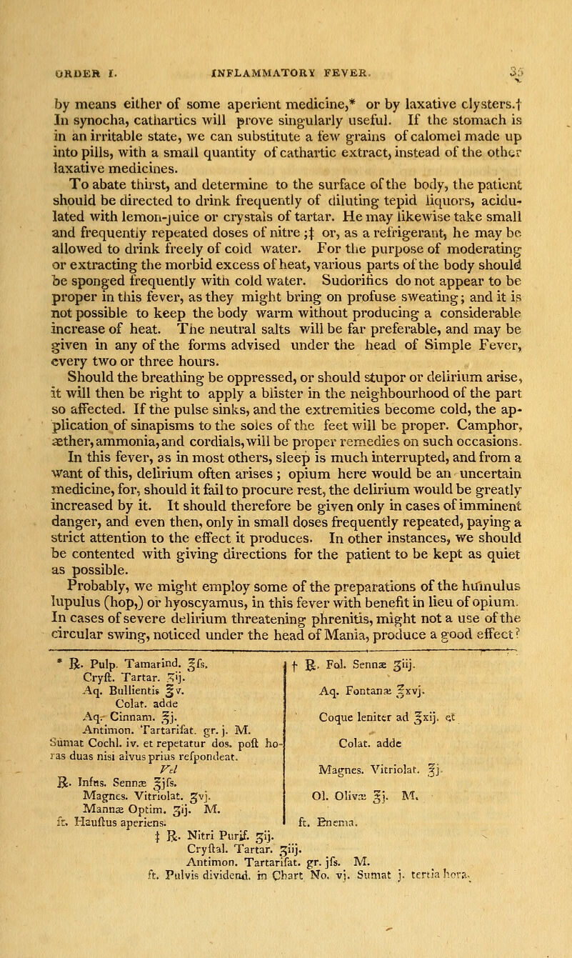 OROEH I. INFLAMMATORY FEVER. o^> by means either of some aperient medicine,* or by laxative clysters.l In synocha, cathartics will prove suigularly useful. If the stomach is in an irritable state, we can substitute a few grains of calomel made up into pills, with a small quantity of cathartic extract, instead of the othor laxative medicines. To abate thirst, and determine to the surface of the body, the patient should be directed to drink frequently of diluting tepid liquors, acidu- lated with lemon-juice or crystals of tartar. He may likewise take small and frequently repeated doses of nitre ;|: or, as a refrigerant, he may be. allowed to drink freely of coid water. For the purpose of moderating or extracting the morbid excess of heat, various paits of the body should be sponged frequently with cold water. Sudoritics do not appear to be proper in this fever, as they might bring on profuse sweating; and it is not possible to keep the body warm without producing a considerable increase of heat. The neutral salts will be far preferable, and may be given in any of the forms advised under the head of Simple Fever, every two or three hours. Should the breathing be oppressed, or should stupor or delirium arise, it will then be right to apply a blister in the neighbourhood of the part so affected. If the pulse sinks, and the extremities become cold, the ap- plication of sinapisms to the soles of the feet will be proper. Camphor, aether, ammonia, and coidials,will be proper remedies on such occasions. In this fever, as in most others, sleep is much interrupted, and from a vi^ant of this, delirium often arises ; opium here would be an uncertain medicine, for, should it fail to procure rest, the delirium would be greatly increased by it. It should therefore be given only in cases of imminent danger, and even then, only in small doses frequently repeated, paying a strict attention to the effect it produces. In other instances, we should be contented with giving directions for the patient to be kept as quiet as possible. Probably, we might employ some of the preparations of the hu'mulus lupulus (hop,) or hyoscyamus, in this fever with benefit in lieu of opium. In cases of severe delirium threatening phrenitis, might not a use of the circular swing, noticed under the head of Mania, produce a good effect? • R. Pulp. Tamarind, ^[s. Cryft. Tartar. X^]. Aq. Bullientw §v. Colat. adde Aq.' Cinnam. §j. Antimon. Tartarifat. gr. j. M. b'umat Cochl. iv. et repetatur dos. poll bo- ras duas nisi alvusprius refpondeat. R. Inftts. Sennse ^jfs. Magnes. Vitriolat. gvj. Mannje Optim. 3ij. M. ic. liauftus aperiens. I R. Nitrl Piirif. .^ij. Cryflal. Tartar, ^iij. Antimon. Tartarifat. gr. jfs. M. ft. Pulvis dividend, im Chart No. vj. Sumat j. tenia hors._ f R, Fol. Sennas ^iij. Aq. Fontanse ^^xvj. Coque lenittr ad ^xij. Colat. adde Magnes. Vitriolat. ?]. Ol. Olivffi gj. M. ft. Enema.