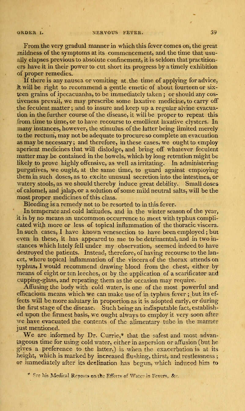 From the vei'y gradual manner in which this fever comes on, the great mildness of the symptoms at its commencement, and the time that usu- ally elapses previous to absolute confinement, it is seldom that practition- ers have it in their power to cut short its progress by a timely exhibition of proper remedies. If there is any nausea or vomiting at the time of applying for advice, Jt will be right to recommend a gentle emetic of about fourteen or six- teen gi'ains of ipecacuanha, to be immediately taken ; or should any cos- tiveness pi-evail, we may prescribe some laxative medicine, to carry off the feculent matter; and to insure and keep up a regular alvine evacua- tion in the further course of the disease, it will be proper to repeat this from time to time, or to have recourse to emollient laxative clysters. In many instances, however, the stimulus of the latter being limited merely to the rectum, may not be adequate to procure so complete an evacuation as may be necessary; and therefore, in these cases, we ought to employ aperient medicines that will dislodge, and bring off whatever feculent matter may be contamed in the bowels, which by long retention might be likely to prove highly offensive, as well as irritating. In administering purgatives, we ought, at the same time, to guard against employing them in such doses, as to excite unusual secretion into the intestines, or watery stools, as we should thereby induce great debility. Small doses of calomel, and jalap, or a solution of some mild neutral salts, will be the most proper medicines of this class. Bleeding is a remedy not to be resorted to in this fever. In temperate and cold latitudes, and in the winter season of the year, it is by no means an uncommon occurrence to meet with typhus compli- cated with more or less of topical inflammation of the thoracic viscera. In such cases, I have known venesection to have been employed; but even in these, it has appeared to me to be detrimental, and in two in- stances which lately fell under my observation, seemed indeed to have destroyed the patients. Instead, therefore, of having recourse to the lan- cet, where topical inflammation of the viscera of the thorax attends on typhus, I would recommend drawing blood from tlie chest, either by means of eight or ten leeches, oi by the application of a scarificator and cupping-glass, and repeating them as the occasion may require. Affusing the body with cold water, is one of the most powerful and efficacious means which we can make use of in typhus fever ; but its ef- fects will be more salutary in proportion as it is adopted early, or during the first stage of the disease. Such being an indisputable fact, establish- ed upon the firmest basis, we ought always to employ it very soon after we have evacuated the contents of the alimentary tube in the manner just mentioned. We are informed by Dr. Currie,* that the safest and most advan- tageous time for using cold water, either in aspersion or afFusion (but he gives a preference to the latter,) is when the exacerbation is at its height, which is marked by increased flushing, thirst, and restlessness ; or immediately after its deelination has begun, Avhich indiiced him to * Pre his Medical Repovts on the Efferts of Water- in Fevers, &.-.