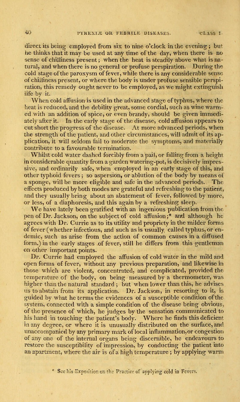 direct its being employed from six to nine o'clock in the evening ; but he thinks that it may be used at any time of the day, when there is no sense of chilliness present; when the heat is steadily above Avhat is na- tural, and when there is no general or profuse perspiration. During the cold stage of the paroxysm of fever, while there is any considerable sense of chilliness present, or where the body is under profuse sensible perspi- ration, this remedy ought never to be employed, as we might extinguish life by it. When cold affusion is used in the advanced stage of typhus, where the heat is reduced, and the debility great, some cordial, such as wine warm- ed with an addition of spice, or even brandy, should be given immedi- ately after it. In the early stage of the disease, cold affusion appears to cut short the progress of the disease. At more advanced periods, Avhen the strength of the patient, and other circumstances, will admit of its ap- plication, it will seldom fail to moderate the symptoms, and materially contribute to a favourable termination. Whilst cold water dashed forcibly from a pail, or falling from a height in considerable quantity from a garden Avatering-pot, is decisively impres- sive, and ordinarily safe, when employed in an early stage of this, and other typhoid fevers; so aspersion, or ablution of the body by means of a sponge, will be more eligible and safe in the advanced periods. The effects produced by both modes are grateful and refreshing to the patient, and they usually bring about an abatement of fever, followed by more, or less, of a diaphoresis, and this again by a refreshing sleep. We have lately been gratified with an ingenious publication from the pen of Dr. Jackson, on the subject of cold affvision;* and although he agrees with Dr. Currie as to its utility and propriety in the milder forms of fever (whether infectious, and such as is usually called typhus, or en- demic, such as arise from the action of common causes in a diffused form,) in the early stages of fever, still he differs from this gentleman on other important points. Dr. Currie had employed the affusion of cold Avater in the mild and open forms of fever, without any previous preparation, and likewise in those which are violent, concentrated, and complicated, provided the temperature of the body, on being measured by a thermometer, was higher than the natural standard ; but when lower than this, he advises us to abstain from its application. Dr. Jackson, in resorting to it, is guided by what he terms the evidences of a susceptible condition of the system, connected with a simple condition of the disease being obvious, of the presence of which, he judges by the sensation communicated to his hand in touching the patient's body. Where he finds this deficient in any degree, or where it is unusually distributed on the surface, and unaccompanied by any primary mark of local inflammation, or congestion of any one of the internal organs being discernible, he endeavours to restore the susceptibility of impression, by conducting the patient into an apartment, where the air is of a high temperature ; by applying warm See his E.^posltion on ths Practice of applying cold in Fevers.