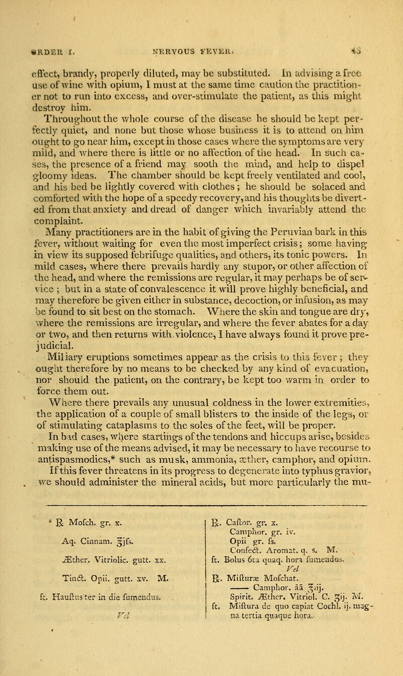 effect, brandy, properly diluted, may be substituted. In advising a free use of wine with opium, I must at the same time caution the practition- er not to run into excess, and over-stimulate the patient, as this might destroy him. Throughout the whole course of the disease he should be kept per- fectly quiet, and none but tiiose whose busuicss it is to attend on him ought to go near him, except in those cases where the symptoms are very mild, and where there is little or no affection of the head. In such ca= ses, the presence of a friend may sooth the mind, and help to dispel gloomy ideas. The chamber should be kept freely ventilated and cool, and his bed be lightly covered with clothes; he should be solaced and comforted with the hope of a speedy recovery, and his thoughts be divert- ed from that anxiety and dread of danger which invariably attend the complaint. Many practitioners are in the habit of giving the Peruvian bark in this fever, without waiting for even the most imperfect crisis; some having in view its supposed febrifuge qualities, and others, its tonic powers. In mild cases, where there prevails hardly any stupor, or other affection of the head, and where the remissions are regular, it may perhaps be of ser<i- vice ; but in a state of convalescence it will prove highly beneficial, and may therefore be given either in substance, decoction, or infusion, as may be found to sit best on the stomach. Where the skin and tongue are dry, where the remissions are irregular, and where the fever abates for a day or two, and then retuinis with violence, I have always found it prove pre- judicial. Miliary eruptions sometimes appear as the crisis to this fever ; they ought therefore by no means to be checked by any kind of evacuation, nor should the patient, on the contrary, be kept too wai'm in order to force them out. Where there prevails any unusual coldness in the lower extremities, the application of a couple of small blisters to the inside of the legs, or of stimulating cataplasms to the soles of the feet, will be pi'oper. In bad cases, where startings of the tendons and hiccups arise, besides making use of the means advised, it may be necessary to have recourse to antispasmodics,* such as musk, ammonia, sether, camphor, and opium. If this fever threatens m its progress to degenerate into typhus gravior, we should administer the mineral acids, but more particularly the mu- * R Mofch. gr. X. Aq. Cinnam. ^jfs. JEther. Vitriolic, gutt. xx. Tinsft. Opii. gutt, xv. M. ft. Hauflus ter ia die fumendus. Cafcor. gf. X. Camphor, gr. iv. Opii gr. fs. Confedl. Aromat. q. s. M. Bolus 6La quaq. hora fuaieadus. Vel . Mifturx Mofchat. Camphor, aa ^^lij. Spirit. iEther. Vitriol. C. gij. M. Miftura de quo capiat Cochl. ij. tiiag- n3 tenia quaque hqra..