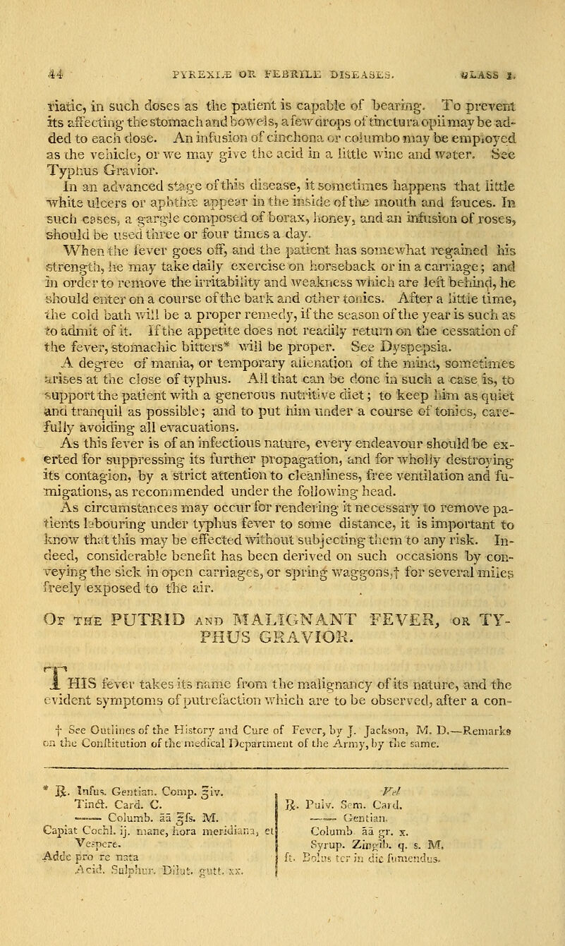 Tiatic, in such doses as tlie patient is capable of bearing. To prevent its aSecting the stomach and bowels, afe^vdrops of tincturaopiimaybe ad- ded to each dose. An infusion of cinchona or col umbo may be empioycd as the vehiclcj or we m_ay give the acid in a little wine and water. See Typnus Gravior. In an advanced stage of this disease, it sometimes happens that little ■whits ulcers or aphthts appear in the inside of tlxe mouth and fauces. In such caseSj a gargle composed of borax, honeys and an infusion of roses, should be usee!three or four times a day. When the lever goes oit, and the patient has somewhat regained his strength, iie may take daily exercise on horseback or in a carriage; and in order to remove the irritability and weakness wiJch are left behind, he should enter on a course of the bark and other toiics. After a httie time, the cold bath v/ill be a proper ren)edy, if the season of the year is such as to admit of it. if the appetite does not readily return on the cessation of the fever, stomachic bitters* will be proper. See Dyspepsia. A degree of mania, or temporary alienation of the mmci, sometimes ^irises at the close of typhus. Ail that CoJi be done in such a case is, tb ^.upport the patient with a generous nutritive diet; to keep him as quiet and tranquil as possible^ and to put him under a course of tonics, care- fully avoiding all evacuations. As this fever is of an infectious nature, every endeavour should be ex- erted for suppressing its further propagation, and for wholly destroying its contagion, by a strict attention to cleanliness, free ventilation and fu- miga-tions, as recommiended under the following head. As circumstances may occur for rendering it necessary to remove pa- tients hibouring under typhus fever to some distance, it is important to know that this may be effected without subjecting them to any risk. In- deed, considerable beneht has been derived on such occasions by con- veying the sick in open carriages, or spring Avaggons,! for several miles freely exposed to the air. Of the putrid AND T^IALIGNANT PHUS GRAVIOK. FEVER, OR TY- A. HIS fever takes its name from the malignancy of its nature, and the evident symptoms of putrefaction which are to be observed, after a con- f See Outlines of the History and Cure of Fever, by J. Jackson, M. D.—PvCiiiarkg en the Conilitution of the medical Department of t!ie Army, by tlie same. * jj. Infus. Gentian. Comp. ^iv. Tind. Card. C. —•— Columb. aa gfs. M. Capiat C'ochl. ij. mane, hora meridiana, et Vejpere. Adde pro re n:;ta .Acid, Sulphi-r. Dilut. ^utt. xx. ]J. Puiv. 3?m. Card. .—__ Gentian. Columb aa gr. x. Syrup. Zlny'ih. q. s. ft. Boll's t;ri!idiclunic!y