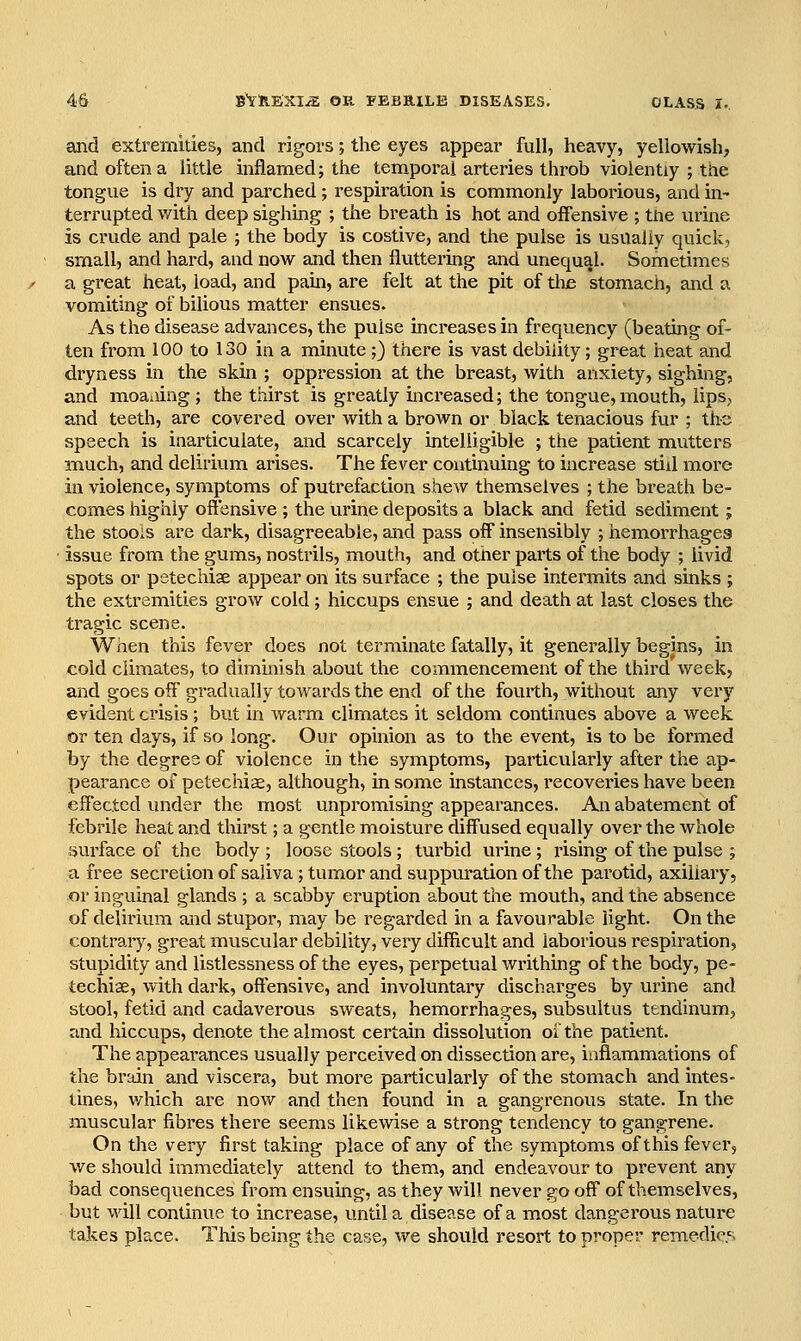 and extremities, and rigors; the eyes appear full, heavy, yellowish, and often a little inflamed; the temporal arteries throb violently ; the tongue is dry and parched; respiration is commonly laborious, and in- terrupted with deep sighing ; the breath is hot and offensive ; the urine is crude and pale ; the body is costive, and the pulse is usually quick, small, and hard, and now and then fluttering and unequal. Sometimes a great heat, load, and pain, are felt at the pit of the stomach, and a vomiting of bilious matter ensues. As the disease advances, the pulse increases in frequency (beating of- ten from 100 to 130 in a minute ;) there is vast debility; great heat and dryness in the skin ; oppression at the breast, with anxiety, sighing, and moaiiing ; the thirst is greatly increased; the tongue, mouth, lips,, and teeth, are covered over with a brown or black tenacious fur ; the speech is inarticulate, and scarcely intelligible ; the patient mutters much, and delirium arises. The fever continuing to increase still more in violence, symptoms of putrefaction shew themselves ; the breath be- comes highly offensive ; the urine deposits a black and fetid sediment; the stoois are dark, disagreeable, and pass off insensibly ; hemorrhages issue from the gums, nostrils, mouth, and other parts of the body ; livid spots or petechiae appear on its surface ; the pulse intermits and sinks ; the extremities grow cold ; hiccups ensue ; and death at last closes the tragic scene. When this fever does not terminate fatally, it generally begins, in cold climates, to dimmish about the commencement of the third weekj and goes off gradually towards the end of the fourth, without any very evident crisis ; but in wann climates it seldom continues above a week or ten days, if so long. Our opinion as to the event, is to be formed by the degree of violence in the symptoms, particularly after the ap- pearance of petechiae, although, in some instances, I'ecoveries have been effected under the most unpromising appearances. An abatement of febrile heat and thirst; a gentle moisture diffused equally over the whole surface of the body ; loose stools ; turbid urine ; rising of the pulse ; a free secretionof saliva; tumor and suppm-ation of the parotid, axillary, or inguinal glands ; a scabby eruption about the mouth, and the absence of delirium and stupor, may be regarded in a favourable light. On the contrary, great muscular debility, very difiicult and laborious respiration, stupidity and listlessness of the eyes, perpetual writhing of the body, pe- techiae, with dark, offensive, and involuntary discharges by urine and stool, fetid and cadaverous sweats, hemorrhages, subsultus tendinum, and hiccups, denote the almost certain dissolution of the patient. The appearances usually perceived on dissection are, inflammations of the brain and viscera, but more particularly of the stomach and intes- tines, v/hich are now and then found in a gangrenous state. In the muscular fibres there seems likewise a strong tendency to gangrene. On the very first taking place of any of the symptoms of this fever, we should immediately attend to them, and endeavour to prevent any bad consequences from ensuing, as they will never go off of themselves, but will continue to increase, until a disease of a most dangei'ous nature takes place. This being the case, we should resort to proper remedies