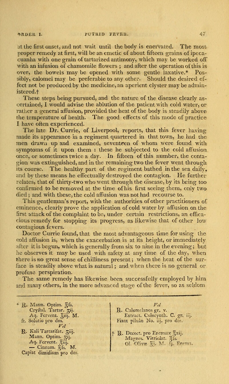 'M10E11 I. PUTRID FEVEH. 4< at Ihc first onset, and not wait until the body is enervated. The most proper remedy at first, will be an emetic of about fifteen grains of ipeca- cuanha with one grain of tartarized antimony, which may be worked off with an infusion of chamomile flowers ; and after the operation of this is over, the boAvels may be opened with some gentle laxative.* Pos- sibly, calomel may be preferable to any other. Should the desired ef- fect not be produced by the medicine, an aperient clyster may be admin- istered.f These steps being pursued, and the nature of the disease clearly as- certained, I would advise the ablution of the patient v/ith cold water, or rather a general affusion, provided the heat of the body is steadily above the temperature of health. The good effects of this mode of practice I have often experienced. The late Dr. Currie, of Liverpool, reports, that this fever having made its appearance in a regiment quartered in that town, he had the men drawn up and examined, seventeen of whom were found with symptoms of it upon them : these he subjected to the cold affusion once, or sometimes twice a day. In fifteen of this number, the conta- gion was extinguished, and in the remaining two the fever went through its coui-se. The healthy part of the regiment bathed in the sea daily, and by these means he effectually destroyed the contagion. He further relates, that of thirty-two v/ho went through the disease, by its being too confirmed to be removed at the time of his first seeing them, only two died ; and with these, the cold affusion was not had recourse to. This gentleman's report, with the authorities of other practitioners of eminence, clearly prove the application of cold water by affusion on the first attack of the complaint to be, under certain restrictions, an effica- cious remedy for stopping its progress, as likewise that of other low contagious fevers. Doctor Currie found, that the most advantageous time for using the eold affusion is, when the exacerbation is at its height, or immediately after it is begun, which is generally from six to nine in the evening; but he observes it may be used with safety at any time of the day, when there is no great sense of chilliness present; when the heat of the sur- face is steadily above what is natural; and when there is no general or profuse perspiration. The same remedy has likewise been successfully employed by him and many others, in the more advanced stage of the fever, so as seldom jj. Mann. Optim. gfs. Cryftal. Tartar, ^ij. Aq. Fervent, gii], M. ft. Solutio pro dos. Vel ' J^. KaliTartarJfat. ^iij. Mann. Optim. ^ij. Aq, Fervent. ,^uj. — Cinnam. ^fs. M. Capiat dimidium pro dos. Fd IJ. Calcmelanos gr. v. Extract. Colocynth. C. gr. ii]. Fiant pilulss No. iij, pro do?. f U. Decoct, pro Enemsce gsij. Magnes. Vitriolat. ^fs. 01. Olivie 5J, M. {}. EnerTia,