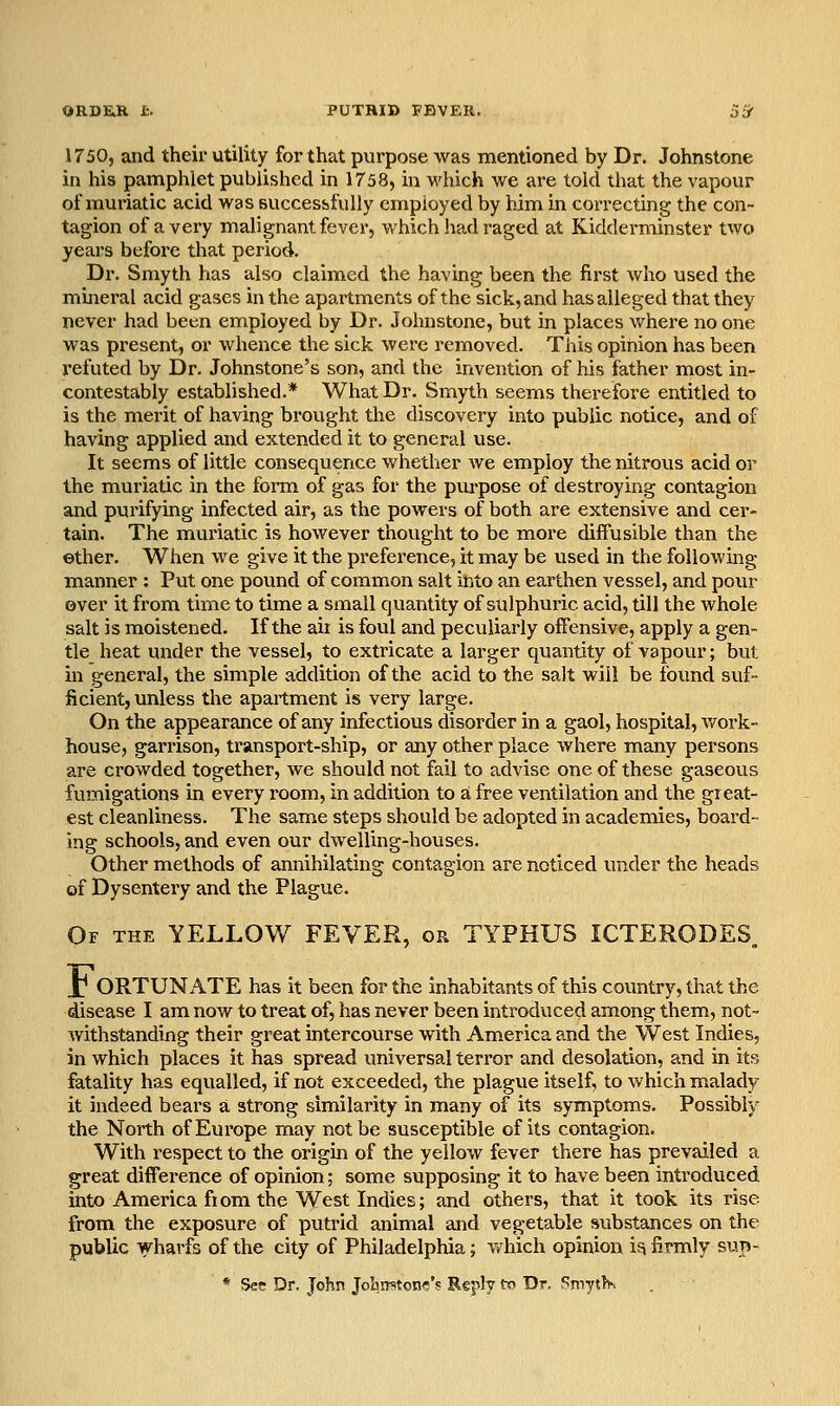 1750, and their utility foi'that purpose was mentioned by Dr. Johnstone in his pamphlet published in 1758, in which we are told that the vapour of muriatic acid was successfully employed by him in correcting the con- tagion of a very malignant fever, which had raged at Kidderminster two years before that period. Dr. Smyth has also claimed the having been the first who used the mineral acid gases in the apartments of the sick, and has alleged that they never had been employed by Dr. Johnstone, but in places whei'e no one was present, or whence the sick were removed. This opinion has been refuted by Dr. Johnstone's son, and the invention of his father most in- contestably established.* What Dr. Smyth seems therefore entitled to is the merit of having brought the discovery into public notice, and of having applied and extended it to general use. It seems of little consequence whether we employ the nitrous acid or the muriatic in the form of gas for the purpose of destroying contagion and purifying infected air, as the powers of both are extensive and cer- tain. The muriatic is however thought to be more diffusible than the ©ther. When we give it the preference, it may be used in the following- manner : Put one pound of common salt into an earthen vessel, and pour over it from time to time a small quantity of sulphuric acid, till the whole salt is moistened. If the air is foul and peculiarly offensive, apply a gen- tle heat under the vessel, to extricate a larger quantity of vapour; but in general, the simple addition of the acid to the salt will be found suf- ficient, unless the apartment is very large. On the appearance of any infectious disorder in a gaol, hospital, v/ork- house, garrison, transport-ship, or any other place where many persons are crowded together, we should not fail to advise one of these gaseous fvimigations in every room, in addition to a free ventilation and the great- est cleanliness. The same steps should be adopted in academies, board- ing schools, and even our dwelling-houses. Other methods of annihilating contagion are noticed under the heads of Dysentery and the Plague. Of the yellow FEVER, or TYPHUS ICTERODES J ORTUN ATE has it been for the inhabitants of this country, that the disease I am now to treat of, has never been introduced among them, not- withstanding their great intercourse with America and the West Indies, in which places it has spread universal terror and desolation, and in its fatality has equalled, if not exceeded, the plague itself, to which malady it indeed bears a strong similarity in many of its symptoms. Possibly the North of Europe may not be susceptible of its contagion. With respect to the origm of the yellow fever there has prevailed a great difference of opinion; some supposing it to have been introduced into America from the West Indies; and others, that it took its rise from the exposure of putrid animal and vegetable substances on the public wharfs of the city of Philadelphia; v/hich opinion ifi firmly sun- * See Dr. John Jobrntonf;'? Reply to Dr. SmytK