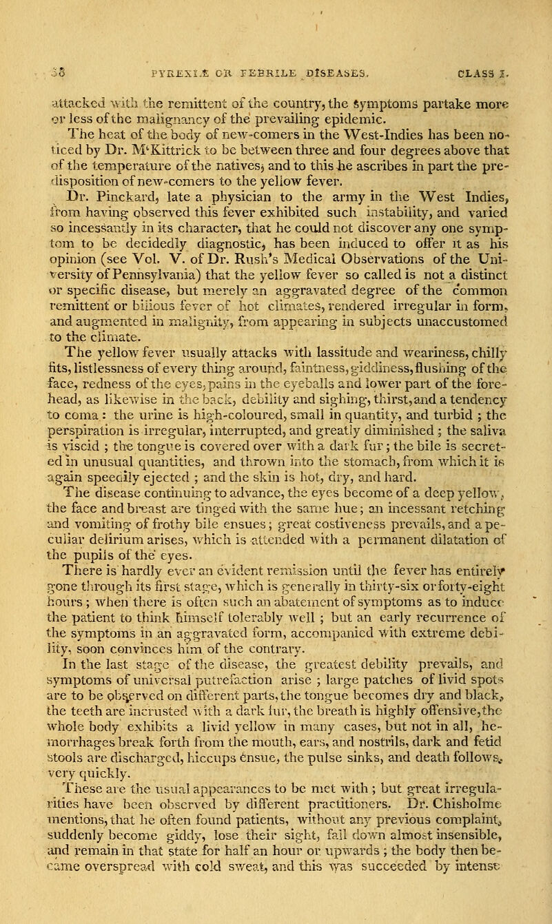 attacked with the remittent of the country, the Symptoms partake more ■?r less of the malignancy of the prevailing epidemic. The hea.t of tlie body of new-comers in the West-Indies has been no- ticed by Dr. M'Kittrick to be between three and four degrees above tliat of the temperature of the natives, and to this-he ascribes in part the pre- 'lisposition of new-comers to the yellow fever. Dr. Pinckard, late a physician to the army in the West Indies, from having observed this fever exhibited such instability, and varied so incessiautly in its character^ that he could not discover any one symp- tom to be decidedly diagnostic, has been induced to offer it as his opinion (see Vol. V. of Dr. Rush's Medical Observations of the Uni- versity of Pennsylvania) that the yellow fever so called is not a distinct or specific disease, but merely an aggravated degree of the common remittent or bilious fever of hot climates, rendered irregular in form, and augmented in malignity, from appealing in subjects miaccustomed to the cliiTiate. The yelloAv fever usually attacks Avith lassitude and weariness, chilly fits, listlessness of every thing around, faintness, giddiness, flushing of the face, redness of the eyes, pains in the eyeballs and lower part of the fore- head, as likeAvise in the back, debility and sighing, thirst,and a tendency to coma : the urine is high-coloured, small in quantity, and turbid ; the perspiration is irregular, interrupted, and greatly diminished ; the saliva is viscid ; the tongue is covered over with a dark fur; the bile is secret- ed in unusual quantities, and thrown into the stomach, from which it if. again speedily ejected ; and the skin is hot, dry, and hard. The disease continuing to advance, the eyes become of a deep yellow,, the face and breast are tinged with the same hue; an incessant retching and vomiting of frothy bile ensues; great costivencss prevails, and a pe- culiar delirium arises, which is attended with a permanent dilatation of the pupils of the eyes. There is hardly ever an evident remission until the fever has entirely gone tlu'ough its first stage, which is generally in thirty-six or forty-eight hours ; when there is often such an abatement of symptoms as to induce the patient to think himself tolerably well ; but an early recurrence of the symptoms in an aggravated form, accompanied with extreme debi- lity, soon convinces him of the contrary. In the last stage of the disease, the greatest debility prevails, and symptoms of universal putrefaction arise ; large patches of livid spot:^ are to be obr^rved on different parts,the tongue becomes dry and blacky the teeth are incrusted m ith a dark tur, the breath is highly offensive,the whole body exhibits a livid yellow in many cases, but not in all, he- morrhages break forth from the mouth, ears, and nostrils, dark and fetid stools are discharged, hiccups ^nsue, the pulse sinks, and death follows., very cjuickly. These are the usual appearances to be met with ; but great irregula- rities have been observed by different practitioners. Dr. Chisholme mentions, that he often found patients, without any previous com.plaint^ suddenly become giddy, lose their sight, fall down almott insensible, and remain in that state for half an hour or upwards ; the body then be- came overspread vvith cold sv/eat, and this Vi'^as succeeded by intensr.