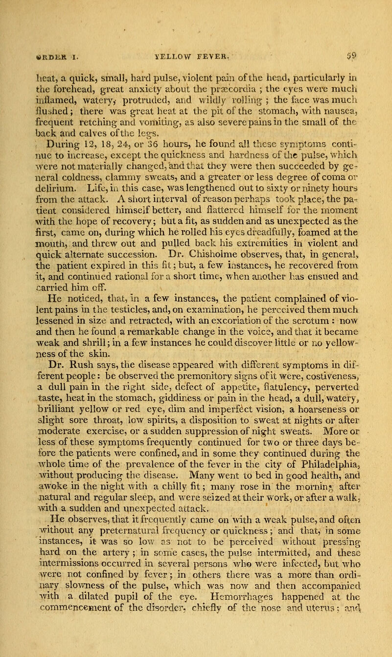 heat, a quick, small, hard pulse, violent pain of the head, particularly in the forehead, great anxiety about the pracordia ; the eyes were much inflamed, watery,- protruded, and wildly volling ; the face was mucli flushed; there was great heat at the pit of the stomach, with nausea, frequent retching and vomiting, as also severe pains in the small of the back and calves of the legs. During 12, 18, 24, or 36 hours, he found all these svKiptoms conti- nue to increase, except the quickness and hardness of the pulse, which were not materially changed, and that they were then succeeded by ge^ neral coldness, clammy sweats, and a greater or less degree of coma or delirium. Life, iii this case, was lengthened out to sixty or ninety hours from the attack. A shoit interval of reason perhaps took place, the pa-^ tient considered himseif better, and flattered himself for the moment with the hope of recovery; but a fit, as sudden and as unexpected as the first, came on, during which he rolled his eyes dreadfully, foamed at the mouth, and threw out and pulled back his extremities in violent and quick alternate succession. Dr. Chisholme observes, that, in generah the patient expired in this fit; but, a few instances, he recovered from it, and continued rational for a short time, when ajiOther has ensued and carried him off. He noticed, that, in a few instances, the patient complained of vio- lent pains in the testicles, and, on examination, he perceived them much lessened in size and retracted, with an excoriation of the scrotum : now and then he found a remarkable change in the voice, and that it became weak and shrill; in a few instances he could discover little or no yellow- ness of the skin. Dr. Rush says, the disease appeared with different symptoms in dif- ferent people: be observed the premonitory signs of it were, costiveness, a dull pain in the right side, defect of appetite, flatulency, perverted taste, heat in the stomach, giddiness or pain in tiie head, a dull, watery, brilliant yellow or red eye, dim and imperfect vision, a hoarseness or slight sore throat, low spirits, a disposition to sweat at nights or after moderate exercise, or a sudden suppression of night sweats. More or less of these symptoms frequently contmued for two or thi^ee days be- fore the patients were confined, and in some they continued during the whole time of the prevalence of the fever in the city of Philadelphia;, Avithout producing the disease. Many went to bed in good health, and awoke in the night with a chilly fit; many rose in the mornin?; after natural and regular sleep, and were seized at their work, or after a walk, with a sudden and unexpected attack. He observes, that it frequently came on with a weak pulse, and often without any preternatural frequency or quickness; and that, in some instances, it was so low as not to be perceived without pressing hard on the artery ; in some cases, the pulse intermitted, and these intermissions occurred in Several persons who were infected, but who Avere not confined by fever; in others there was a more than ordi- nary slov/ness of the pulse, which was now and then accompanied Avith a dilated pupil of the eye. Hemorrhages happened at the commencement of the disorder, chiefly af the nose and uterus; anc\