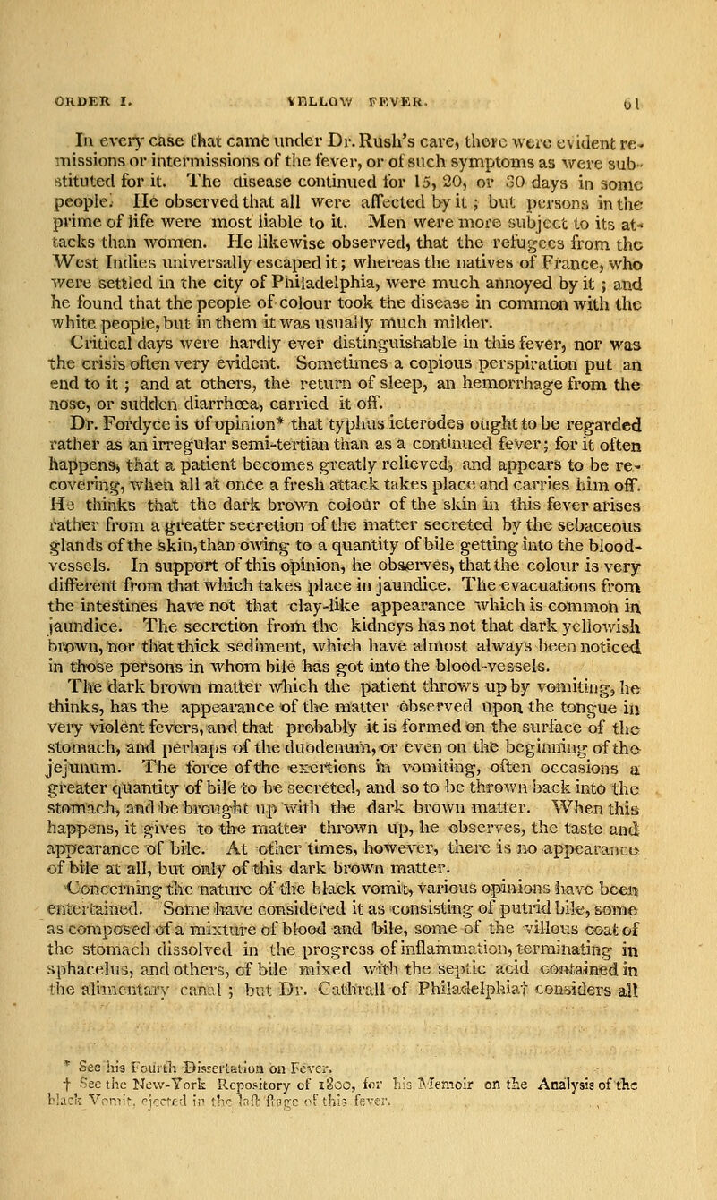 In eveiy cEise that camd under Dr. Rush's care, thorc weio evident re- missions or intermissions of the fever, or of such symptoms as were sub- stituted for it. The disease continued for 15, 20, or oO days in some people' He observed that all were affected by it; but persons in the prime of life were most liable to it. Men were more subject to its at- tacks than women. He likewise observed, that the refugees from the West Indies universally escaped it; whereas the natives of France, who ^vere settled in the city of Philadelphia, were much annoyed by it ; and he found that the people of colour took t4ie disease in common with the white people, but in them it was usually much milder. Critical days were hardly ever distinguishable in tliis fever, nor was the crisis often very evident. Sometimes a copious perspiration put an end to it; and at others, the return of sleep, an hemorrhage from the nose, or sudden diarrhoea, carried it off. Di-, Fordyce is of opinion* that typhus icterodea ought to be regarded rather as an irregular semi-tertian than as a continued fever; for it often happens, that a patient becomes greatly relieved, and appears to be re- covering, when all at once a fresh attack takes place and carries him off. He thinks that the dark brown colour of the skin in this fever arises ratiier from a greatfer secretion of the matter secreted by the sebaceous glands of the Skin, than owing to a quantity of bile getting into the blood- vessels. In support of this opinion, he observes, that thi3 colour is very different from tliat which takes place in jaundice. The evacuations from the intestines have not that clay-like appearance which is common in jaundice. The secretion from live kidneys has not that dark yello-wislv brown, nor that thick sediment, which have almost always been noticed in tlwse persons in whom bile has got into the blood-vessels. The dark brown matter which the patient throws up by vomiting, he thinks, has the appearance of the matter observed Upon the tongue in very violent fevers, and that prol>ably it is formed on the surface of the stomach, and perha.ps of the duodenum, t>r even on the beginning of the? jejunum. The force of the exertions in vomiting, often occasions a greater quantity of bile to be secreted, and so to be thrown Isack into the stomach, and be brought up with the dark brown matter. When this happens, it gives to the mattev thrown up, he xsbscrves, the taste aad apTjearance of bile. At other times, however, there is no appearance- of bile at all, but only of this dark brown matter. Concerning the nature of tlie black vomit, various opinions have beei^ entertained. Some have considered it as consisting of putrid bile, some as composed of a miictm-e of blood and bile, some of the villous coat of the stomach dissolved in the progress of inflammation, terminating in sphacelus, and others, of bde mixed with the septic acid contained in the alijucritary canal ; but Dr. Cathrall of Philadelphiat con'sitlers al! * See his Fouitli BisfcrULion on Fever. t See the New-York RepoMtory of ilsoo, tor K's T^.lemoir on the Analysis of tTic