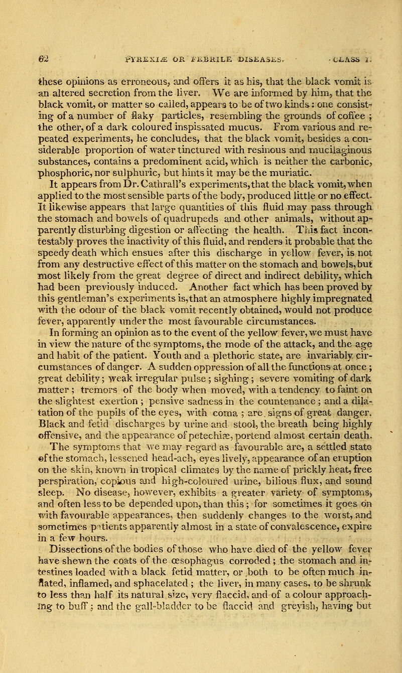 these opinions as erroneous, and offers it as his, that the black vomit is an altered secretion from the liver. We are informed by him, that the black vomit, or matter so called, appears to be of two kinds: one consist- ing of a number of flaky particles, resembling the gi-ounds of coffee ; the other, of a dark coloured inspissated mucus. From various and re- peated experiments, he concludes, that the black vomit, besides a con- siderable proportion of water tinctured with resinous and mucilaginous substances, contains a predominent acid, which is neither the carbonic, phosphoric, nor sulphuric, but hints it may be the muriatic. It appears from Dr. Cathrall's experiments, that the black vomit, when applied to the most sensible parts of the body, produced little or no effect. It likewise appears that large quantities of this fluid may pass through the stomach and bowels of quadrupeds and other animals, without ap- parently disturbing digestion or affecting the health. This fact incon- testably proves the inactivity of this fluid, and renders it probable that the speedy death which ensues after this discharge in yellow fever, is not from any destructive effect of this matter on the stomach and bowels, but most likely from the great degree of direct and indirect debility, which had been previously induced. Another fact which has been proved by this gentleman's experiments is,that an atmosphere highly impregnated with the odour of the black vomit recently obtained, would not produce fever, apparently under the most favourable circumstances. In forming an opinion as to the event of the yellow fever, we must have in view the nature of the symptoms, the mode of the attack, and the age and habit of the patient. Youth and a plethoric state, are invariably cir- cumstances of danger. A sudden oppression of all the functions at once ; great debility; weak irregular pulse ; sighing ; severe vomiting of dark matter ; tremors of the body when moved, with a tendency to faint on the slightest exertion ; pensive sadness in the countenance ; and a dila- tation of the pupils of the eyes, Avith coma ; are. signs of great danger. Black and fetid discharges by lu-ine and stool, the breath being highly offensive, and the appeai-ance of petechia, portend almost certain death. The symptoms that we may regard as favourable are, a settled state ©f the stomach, lessened head-ach, eyes lively, appearance of an eruption on the skin, known in tropical climates by the name of prickly heat, free perspiration, copious ajid high-coloured urine, bilious flux, and sound sleep. No disease, hov/ever, exhibits a greater variety of symptomS) and often less to be depended upon, than this; for sometimes it goes on with favourable appearances, then suddenly changes to the Avorst, and sometimes pnients apparently almost in a state of convalescence, expire in a few hours. Dissections of the bodies of those who have died of the yellow fever have shewn the coats of the oesophagus corroded ; the stomach and in- testines loaded with a black fetid matter, or both to be often much in- flated, inflamed, and sphacelated ; the liver, in many cases, to be shrunk to less than half its natural size, very flaccid, and of a colour approach- ing to buff : and the gall-bladder to be flaccid and greyish, having but