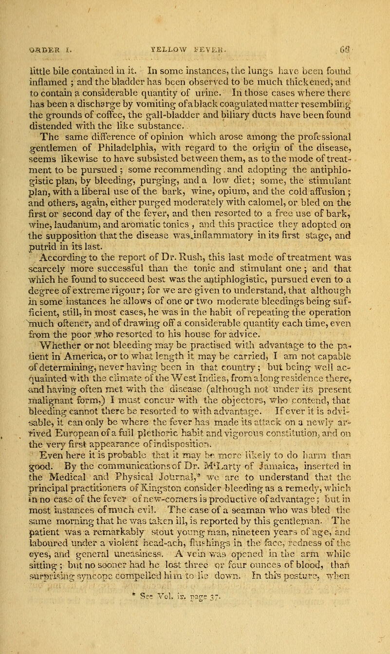 'O^IDKR »:. YELLOW i^EVlilt. GO little bile contained in it. In some instances, tiie lungs liave been found inflamed ; and the bladder has been observed to be much thickened, and to contain a considerable quantity of urine. In those cases where there has been a discharge by vomiting ofa black coagulated matter resembling the grounds of coffee, the gall-bladder and biliary ducts have been found distended with the like substance. The same difference of opinion which arose among the professional gentlemen of Philadelphia, with regard to the origin of the disease, seems likewise to have subsisted between them, as to the mode of treat- ment to be pursued ; some recommending , and adopting the antiphlo gistic plan, by bleeding, purging, and a low diet; some, the stimulant plan, with a liberal use of the bark, wine, opium, and the cold aff'usion ; and others, again, either purged moderately with calomel, or bled on the first or second day of the fever, and then resorted to a free use of bark, wine, laudanum, and aromatic tonics , and this practice they adopted on the svipposition that the disease was^inflammatory in its first stage, and putrid in its last. According to the report of Dr. Rush, this last mode of treatment was scarcely more successful than the tonic and stimulant one; and that which he found to succeed best was the antiphlogistic, pursued even to a degree of extreme rigour; for we are given to understand, that although in some instances he allows of one or two moderate bleedings being suf- ficient, still, in most cases, he was in the habit of repeating the operation tnuch oftener, and of drawing off a considerable quantity each time, even from the poor .who resorted to his house for advice. Whether or not bleeding may be practised with advantage to the pa- tient in America, or to what length it may be carried, I am not capable of determining, never having been in that country; but being well ac- quainted with the climate of the West Indies, from a long residence there, -and having often met with the disease (although not under its present malignant form,) I mast concur with the objectors, who contend, that bleeding cannot there be resorted to with advantage. If ever it is advi- sable, it can only be where the fever has made its attack on a newly ar- rived European of a fall plethoric habit Jirid vigorou3 constltutionj and on the very first appearance of indisposition. Even here it is probable that it may bf^ more lively to do hami than good. By the communications of Dr. M'Larty of Jamaica, inserted in the Medical and Physical Johrnal,* v/o are to understand that the principal practitioners of Kingston consider bleeding as a remedy, which in no case of the fevei- ofnew-comers is productive of advantage; but in most instances of much evil The case of a seaman who was bled tile same morning that he v/as taken ill, is reported by this gentleiuan- The patient v/asa remarkably s^tout young frian, nineteen year5 of age, and laboured under a violent head-a.ch, flashing'3 in the face, redness of the eyes, and general uneasiness. A vein vras opened in the arm while sitting ; but no sooner had he lost three or four ounces of blood,  thar> s-urlon'^<ing syncope compelled liira to ile down. In thi? posture, when