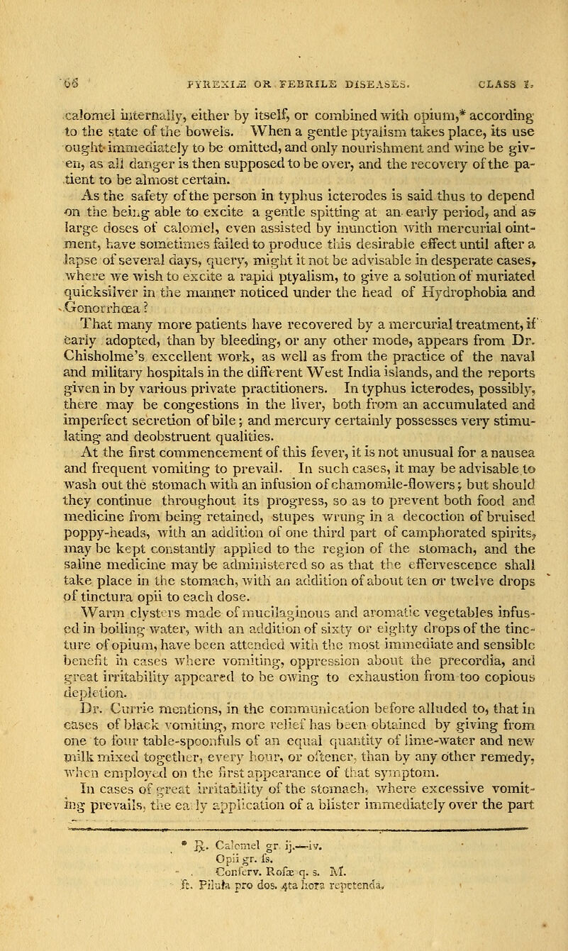 calomel iiiternaliy, either by itself, or combined with opium,* according to the state of the bowels. When a gentle ptyalisni takes place, its use ought- immediately to be omitted, and only nourishment and wine be giv- en, as all danger is then supposed to be over, and the recovery of the pa- tient to be almost certain. As the safety of the person in typhus icterodes is said thus to depend ■on the beij^ig able to excite a gentle spitting at an early period, and as: large doses of c?tlome!, even assisted by inunction with mercurial oint- ment, have sometimes failed to produce this desirable effect until after a lapse of several days, qiiery, might it not be advisable in desperate cases,- where we wish to excite a rapid ptyaiism, to give a solution of muriated quicksilver in tho manner noticed under the head of Hydrophobia and ^.Gonorrhoea? That many more patients have recovered by a mercurial treatment, if feariy adopted, than by bleeding, or any other mode, appears from Dr. Chisholme's excellent work, as well as from the practice of the naval and military hospitals in the different West India islands, and the reports given in by various private practitioners. In typhus icterodes, possibly, there may be congestions in the liver, both from an accumulated and imperfect secretion of bile; and mercury certainly possesses very stimu- lating and deobstruent qualities. At the first commencement of this fever, it is not unusual for a nausea and frequent vomiting to prevail. In such cases, it may be advisableto wash out the stomach with an infusion of cbamomile-flowers; but should they continue throughout its progress, so as to prevent both food and medicine from being retained, stupes wrung in a decoction of bruised poppy-heads, with an addition of one third part of camphorated spirits? may be kept constantly applied to the region of the stomach, and the saline medicine may be administered so as tliat the effervescence shall take place in the stomach, with an addition of about ten or twelve drops of tinctura opii to each dose. Warm clysters made of mucilaginous and aromatic vegetables infus- ed in boiling water, with an addition of sixty or eighty drops of the tinc- ture of opium, have been attended with the most immediate and sensible benefit in cases where vomiting, oppression about the precordia, and great iiTitability appeared to be owing to exhaustion from too copious depletion. Dr. Currie mentions, in the communication before alluded to, that in cases of black vomiting, more relief has been obtained by giving from one to foiu' table-spoonfuls of an equal quantity of lime-water and new milk mixed together, every hour, or oftener, than by any other remedy, wlien employtxl on the first appearance of that sy-.nptom. In cases of gr^^t irritability of the stomach; v/here excessive vomit- ing prevails, tlie ea ly application of a blister immediately over the part • ]J. Caicmel gr ij.—iv. Opii gr. fs. - . Conferv. Rofae q. 3. M. .'ft. PiluJa pro dos. 4ta liors repttcnda.