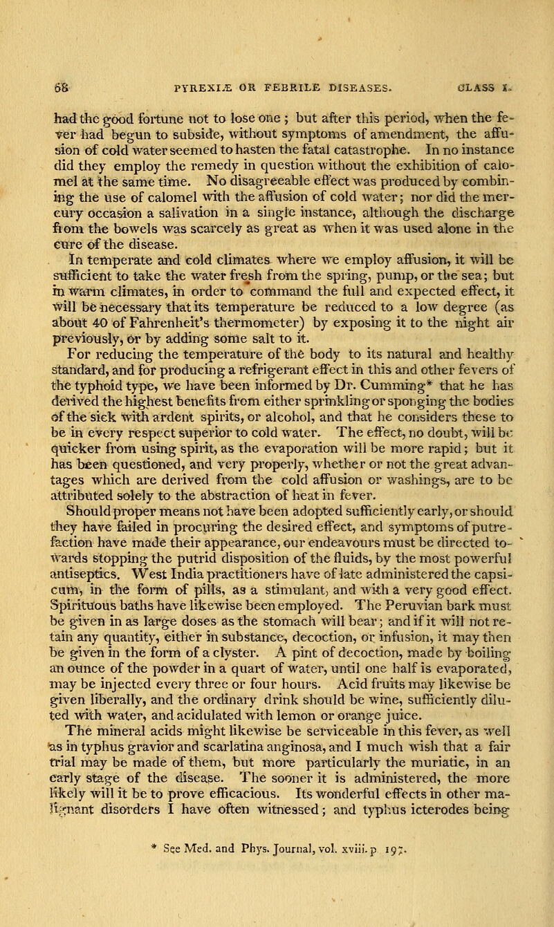 had the good fortune not to lose one ; but after this period, when the fe- ver had begun to subside, without symptoms of amendment, the affu- sion of cold water seemed to hasten the fatal catastrophe. In no instance did they employ the remedy in question without the exhibition of calo- mel at the same time. No disagreeable effect was produced by combin- ing the use of calomel with the affusion of cold water; nor did the mer- cury occasion a salivation in a single instance, altliough the discharge fiom the bowels was scarcely as great as when it was used alone in the cure of the disease. In temperate and cold climatea where we employ affusion, it will be sufficient to take the water fre^sh from the spring, pump, or tbe sea; but in Warm climates, in order to command the full and expected effect, it win be hecessary that its temperature be reduced to a low degree (as about 40 of Fahrenheit's thermometer) by exposing it to the night air previously, &r by adding some salt to it. For reducing the temperature of the body to its natural and healthy standard, and for producing a refrigerant effect in this and other fevers of the typhoid type, we have been informed by Dr. Gumming* that he has derived the highest benefits from either sprinklingor sponging the bodies of the sick with ardent spirits, or alcohol, and that he considers these to be in every respect superior to cold water. The effect, no doubt, will be quicker from using spirit, as the evaporation will be more rapid; but it has been questioned, and very properly, Avhether or not the great advan- tages wliich are derived from tbe cold affusion or washings, are to be attributed solely to the abstraction of heat in fever. Should proper means not have been adopted sufficiently early, or should they have failed in procuring the desired effect, and symptoms of putre- faction have made their appearance, our endeavours must be directed to- wai-ds stoppbg the putrid disposition of the fluids, by the most powerful antiseptics. West India practitioners have of late administered the capsi- cum, in the form of pills, as a stimulant, and with a very good effect. Spirituous baths have likewise been employed. The Peruvian bark must be given in as large doses as the stomach will bear; and if it will not re- tain any quantity, either in substance, decoction, or infusion, it may then be given in the form of a clyster. A pint of decoction, made by boiling an ounce of the powder in a quart of water, until one half is evaporated, may be injected every three or four hours. Acid fruits may likewise be given liberally, and the ordinary di-ink should be wine, sufficiently dilu- ted with water, and acidulated with lemon or orange juice. The mineral acids might likev/ise be serviceable in this fever, as well as in typhus gravior and scarlatina anginosa, and I much wish that a fair trial may be made of them, but more particularly the muriatic, in an early stage of the disease. The sooner it is administered, the more likely will it be to prove efficacious. Its wonderful effects in other ma- |is:nant disorders I have often witnessed; and typhus icterodes being * See Med. and Phys. Journal, vol. xviii.p 197.